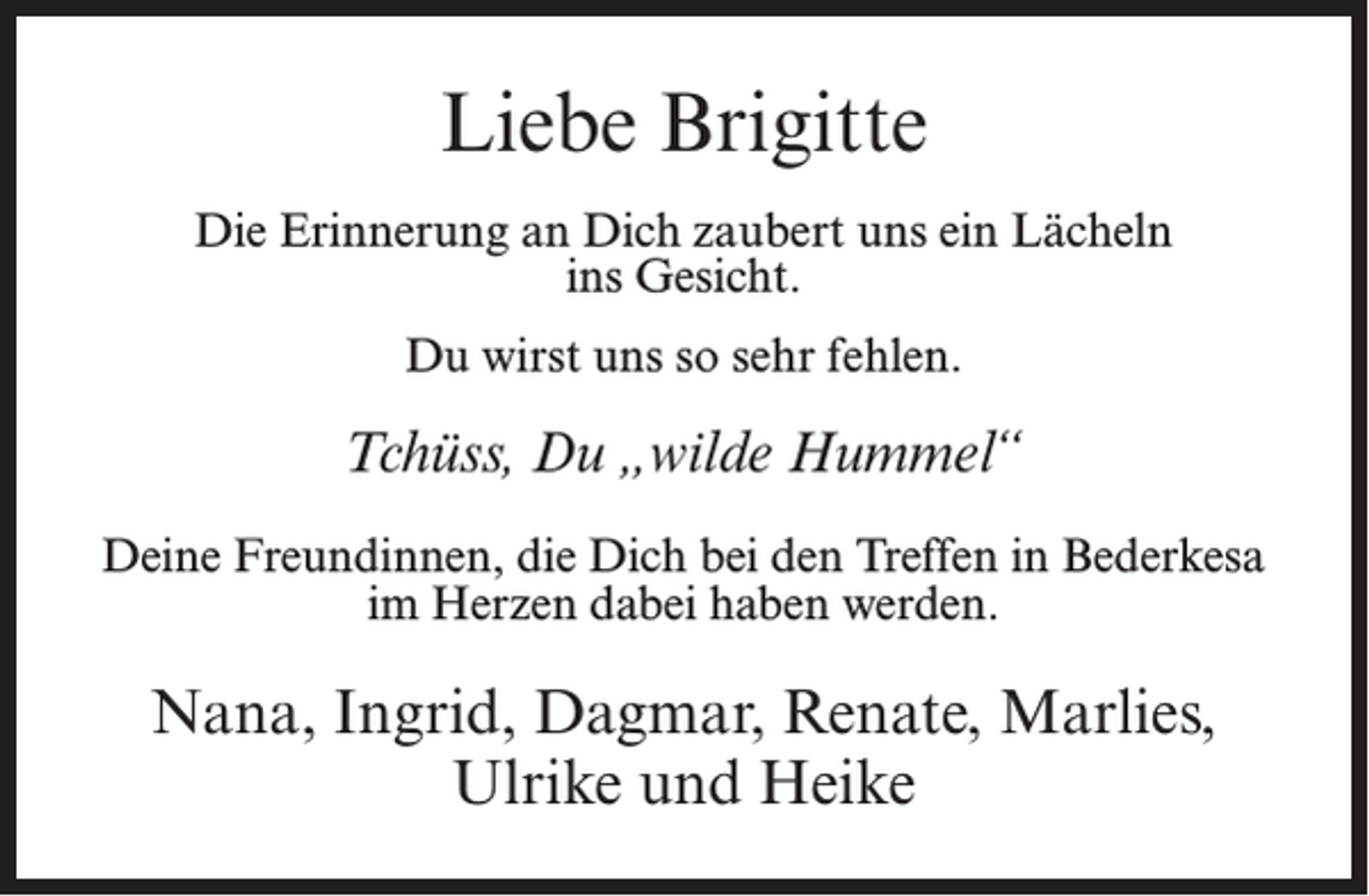 <p>Liebe Brigitte<br />Die Erinnerung an Dich zaubert uns ein Lächeln<br />ins Gesicht.<br />Du wirst uns so sehr fehlen.</p><p>Tchüss, Du „wilde Hummel“<br />Deine Freundinnen, die Dich bei den Treffen in Bederkesa<br />im Herzen dabei haben werden.</p><p>Nana, Ingrid, Dagmar, Renate, Marlies,<br />Ulrike und Heike</p>
