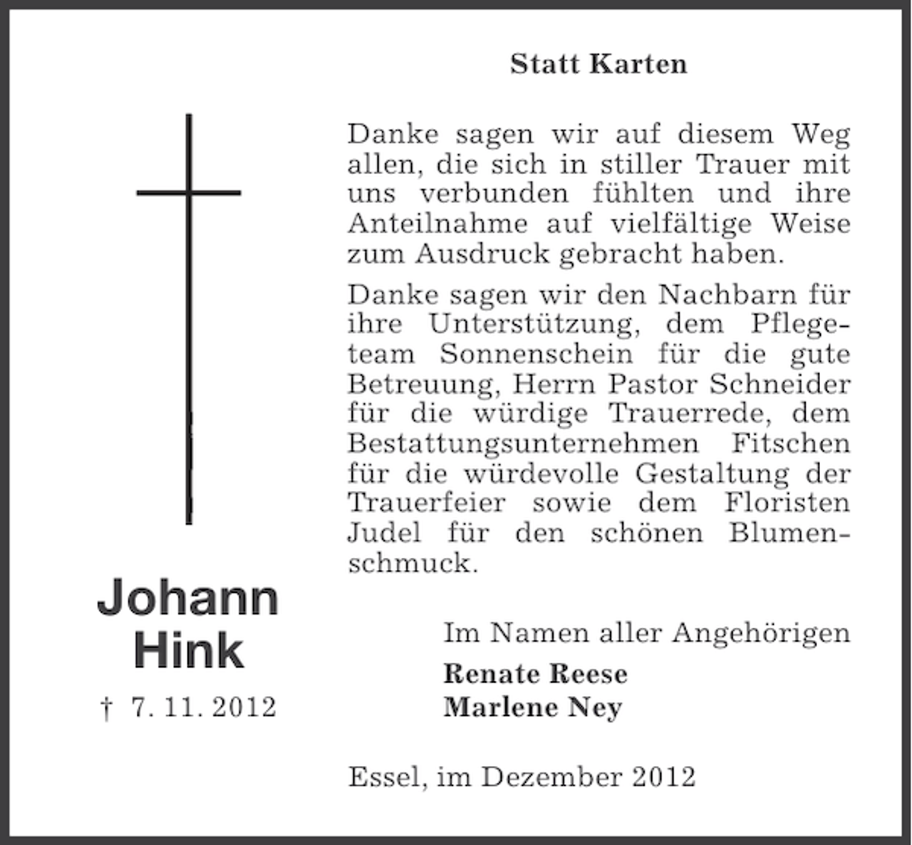 <p>Statt Karten</p><p>Johann<br />Hink<br />† 7. 11. 2012</p><p>Danke sagen wir auf diesem Weg<br />allen, die sich in stiller Trauer mit<br />uns verbunden fühlten und ihre<br />Anteilnahme auf vielfältige Weise<br />zum Ausdruck gebracht haben.<br />Danke sagen wir den Nachbarn für<br />ihre Unterstützung, dem Pflegeteam Sonnenschein für die gute<br />Betreuung, Herrn Pastor Schneider<br />für die würdige Trauerrede, dem<br />Bestattungsunternehmen Fitschen<br />für die würdevolle Gestaltung der<br />Trauerfeier sowie dem Floristen<br />Judel für den schönen Blumenschmuck.<br />Im Namen aller Angehörigen<br />Renate Reese<br />Marlene Ney<br />Essel, im Dezember 2012</p>