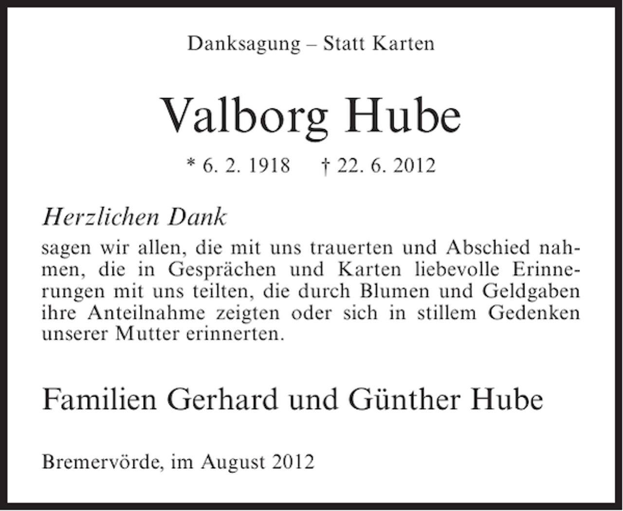 <p>Danksagung – Statt Karten</p><p>Valborg Hube<br />* 6. 2. 1918</p><p>† 22. 6. 2012</p><p>Herzlichen Dank<br />sagen wir allen, die mit uns trauerten und Abschied nahmen, die in Gesprächen und Karten liebevolle Erinnerungen mit uns teilten, die durch Blumen und Geldgaben<br />ihre Anteilnahme zeigten oder sich in stillem Gedenken<br />unserer Mutter erinnerten.</p><p>Familien Gerhard und Günther Hube<br />Bremervörde, im August 2012</p>