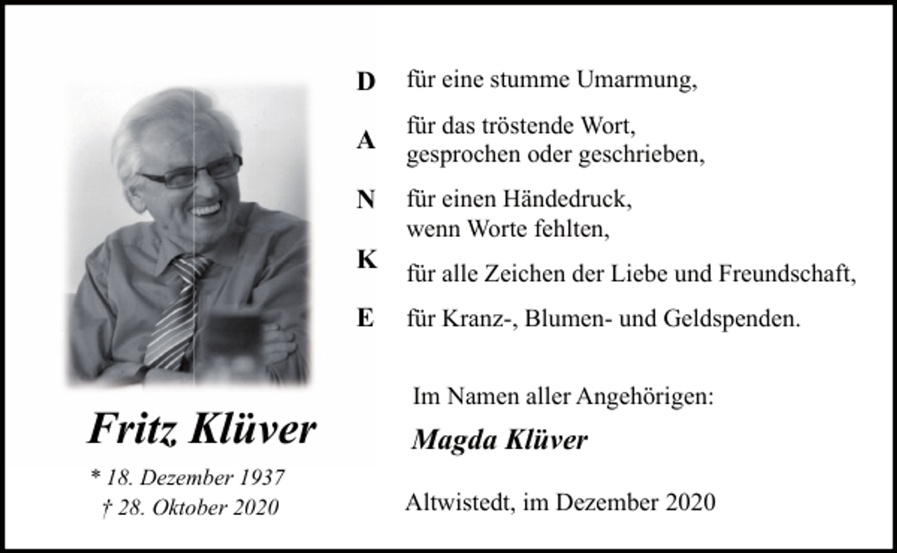 <p>D</p><p>für eine stumme Umarmung,</p><p>A</p><p>für das tröstende Wort,<br />gesprochen oder geschrieben,</p><p>N<br />K<br />E</p><p>für einen Händedruck,<br />wenn Worte fehlten,<br />für alle Zeichen der Liebe und Freundschaft,<br />für Kranz-, Blumen- und Geldspenden.<br />Im Namen aller Angehörigen:</p><p>Fritz Klüver</p><p>Magda Klüver</p><p>* 18. Dezember 1937<br />† 28. Oktober 2020</p><p>Altwistedt, im Dezember 2020</p>