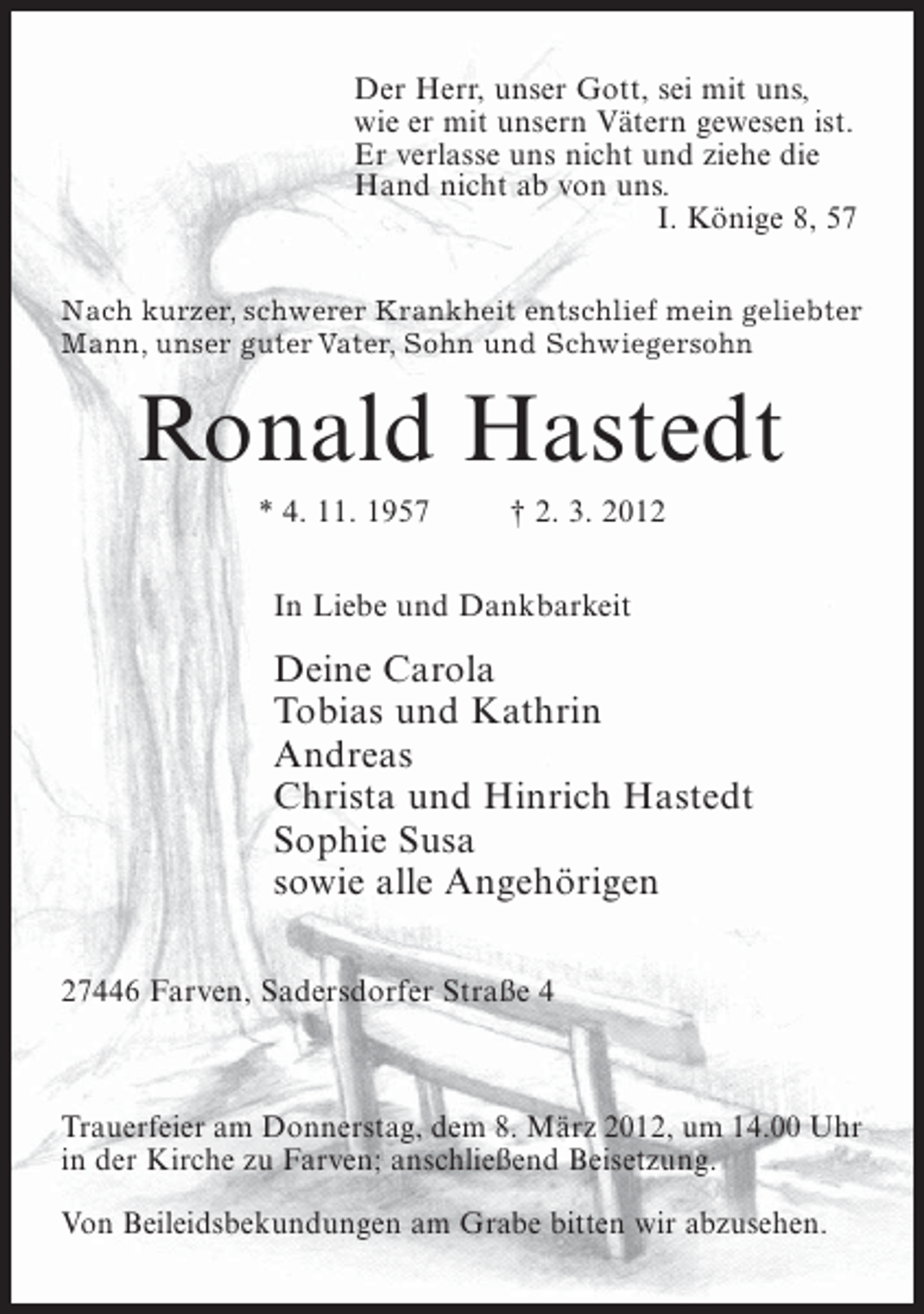 <p>Der Herr, unser Gott, sei mit uns,<br />wie er mit unsern Vätern gewesen ist.<br />Er verlasse uns nicht und ziehe die<br />Hand nicht ab von uns.<br />I. Könige 8, 57<br />Nach kurzer, schwerer Krankheit entschlief mein geliebter<br />Mann, unser guter Vater, Sohn und Schwiegersohn</p><p>Ronald Hastedt<br />* 4. 11. 1957</p><p>† 2. 3. 2012</p><p>In Liebe und Dankbarkeit</p><p>Deine Carola<br />Tobias und Kathrin<br />Andreas<br />Christa und Hinrich Hastedt<br />Sophie Susa<br />sowie alle Angehörigen<br />27446 Farven, Sadersdorfer Straße 4</p><p>Trauerfeier am Donnerstag, dem 8. März 2012, um 14.00 Uhr<br />in der Kirche zu Farven; anschließend Beisetzung.<br />Von Beileidsbekundungen am Grabe bitten wir abzusehen.</p>