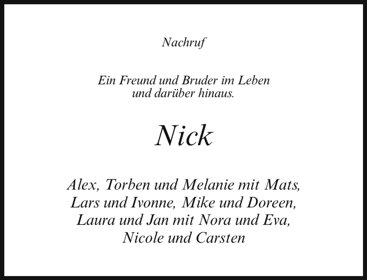 <p>Nachruf<br />Ein Freund und Bruder im Leben<br />und darüber hinaus.</p><p>Nick<br />Alex, Torben und Melanie mit Mats,<br />Lars und Ivonne, Mike und Doreen,<br />Laura und Jan mit Nora und Eva,<br />Nicole und Carsten</p>