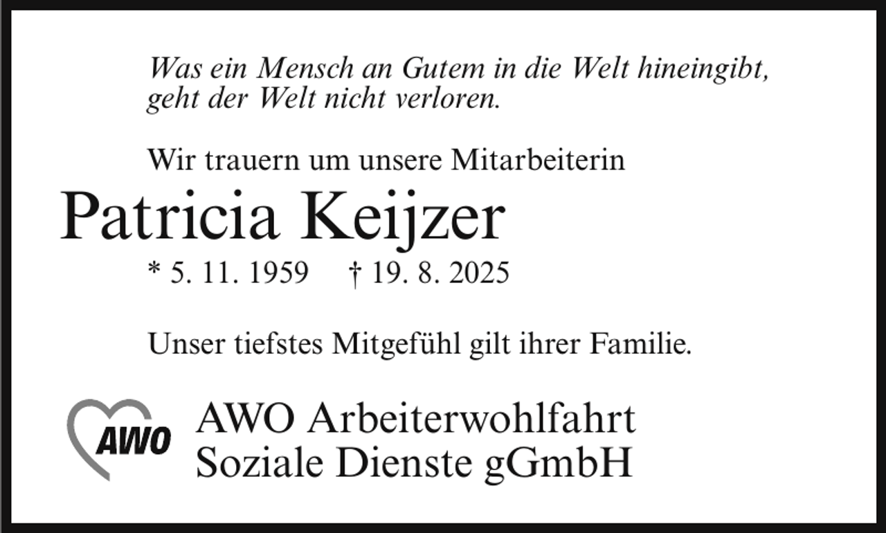 <p>Was ein Mensch an Gutem in die Welt hineingibt,<br />geht der Welt nicht verloren.<br />Wir trauern um unsere Mitarbeiterin</p><p>Patricia Keijzer<br />* 5. 11. 1959</p><p>† 19. 8. 2025</p><p>Unser tiefstes Mitgefühl gilt ihrer Familie.</p><p>AWO Arbeiterwohlfahrt<br />Soziale Dienste gGmbH</p>