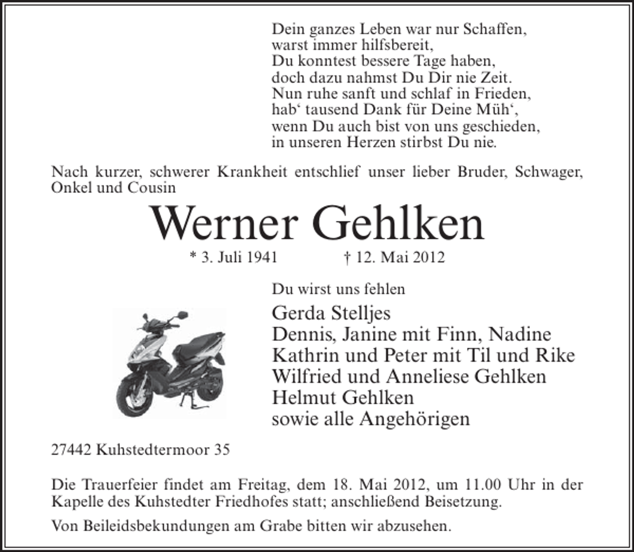 <p>Dein ganzes Leben war nur Schaffen,<br />warst immer hilfsbereit,<br />Du konntest bessere Tage haben,<br />doch dazu nahmst Du Dir nie Zeit.<br />Nun ruhe sanft und schlaf in Frieden,<br />hab‘ tausend Dank für Deine Müh‘,<br />wenn Du auch bist von uns geschieden,<br />in unseren Herzen stirbst Du nie.<br />Nach kurzer, schwerer Krankheit entschlief unser lieber Bruder, Schwager,<br />Onkel und Cousin</p><p>Werner Gehlken<br />* 3. Juli 1941</p><p>† 12. Mai 2012</p><p>Du wirst uns fehlen</p><p>Gerda Stelljes<br />Dennis, Janine mit Finn, Nadine<br />Kathrin und Peter mit Til und Rike<br />Wilfried und Anneliese Gehlken<br />Helmut Gehlken<br />sowie alle Angehörigen<br />27442 Kuhstedtermoor 35<br />Die Trauerfeier findet am Freitag, dem 18. Mai 2012, um 11.00 Uhr in der<br />Kapelle des Kuhstedter Friedhofes statt; anschließend Beisetzung.<br />Von Beileidsbekundungen am Grabe bitten wir abzusehen.</p>