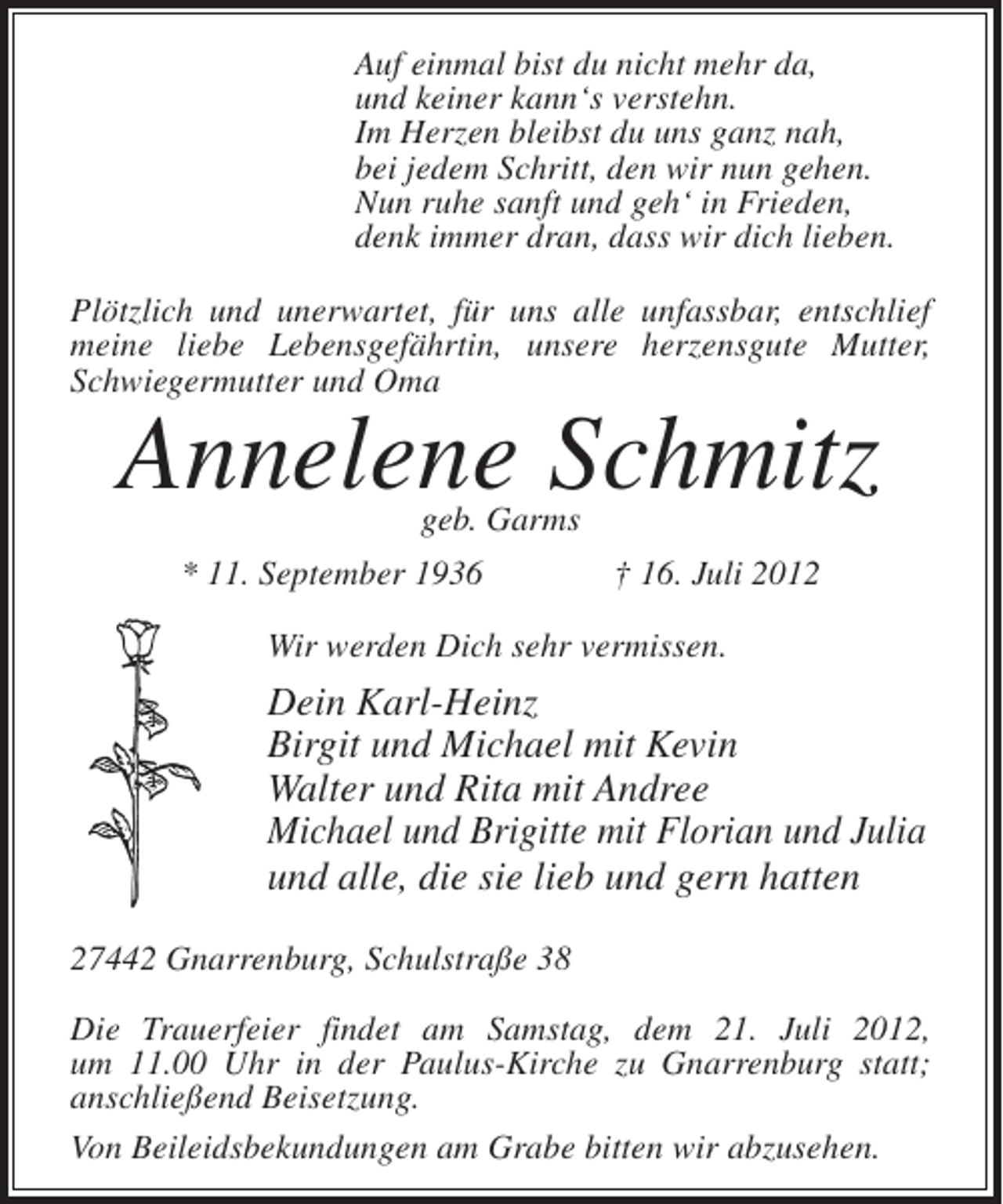 <p>Auf einmal bist du nicht mehr da,<br />und keiner kann‘s verstehn.<br />Im Herzen bleibst du uns ganz nah,<br />bei jedem Schritt, den wir nun gehen.<br />Nun ruhe sanft und geh‘ in Frieden,<br />denk immer dran, dass wir dich lieben.<br />Plötzlich und unerwartet, für uns alle unfassbar, entschlief<br />meine liebe Lebensgefährtin, unsere herzensgute Mutter,<br />Schwiegermutter und Oma</p><p>Annelene Schmitz<br />geb. Garms</p><p>* 11. September 1936</p><p>† 16. Juli 2012</p><p>Wir werden Dich sehr vermissen.</p><p>Dein Karl-Heinz<br />Birgit und Michael mit Kevin<br />Walter und Rita mit Andree<br />Michael und Brigitte mit Florian und Julia<br />und alle, die sie lieb und gern hatten<br />27442 Gnarrenburg, Schulstraße 38<br />Die Trauerfeier findet am Samstag, dem 21. Juli 2012,<br />um 11.00 Uhr in der Paulus-Kirche zu Gnarrenburg statt;<br />anschließend Beisetzung.<br />Von Beileidsbekundungen am Grabe bitten wir abzusehen.</p>