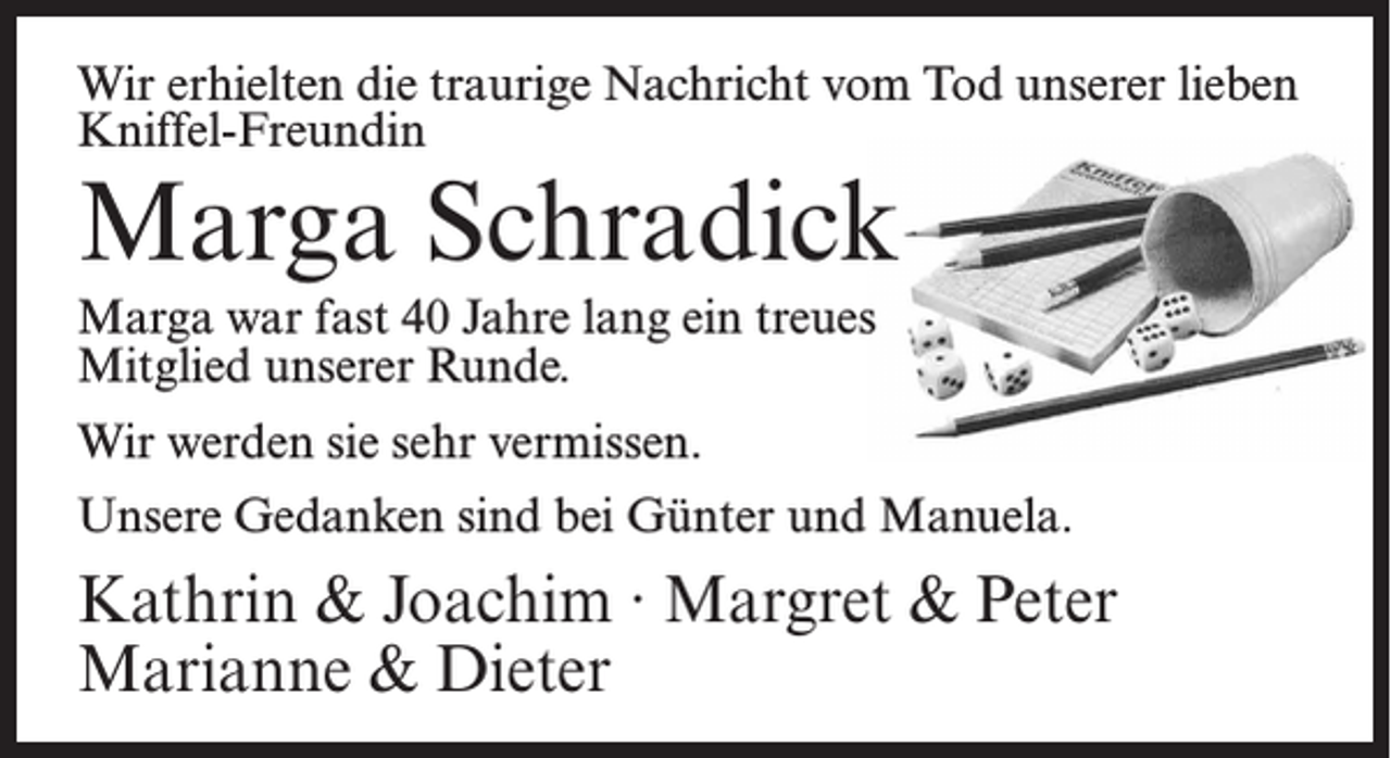 <p>Wir erhielten die traurige Nachricht vom Tod unserer lieben<br />Kniffel-Freundin</p><p>Marga Schradick<br />Marga war fast 40 Jahre lang ein treues<br />Mitglied unserer Runde.<br />Wir werden sie sehr vermissen.</p><p>Unsere Gedanken sind bei Günter und Manuela.</p><p>Kathrin &amp; Joachim ∙ Margret &amp; Peter<br />Marianne &amp; Dieter</p>