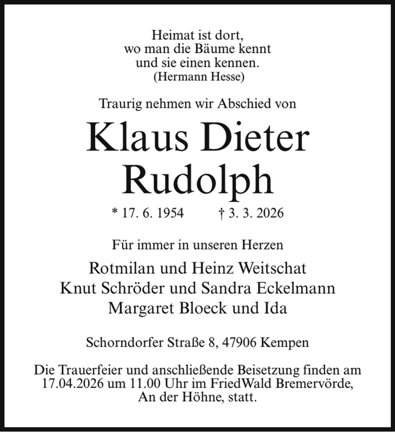 <p>Heimat ist dort,<br />wo man die Bäume kennt<br />und sie einen kennen.<br />(Hermann Hesse)</p><p>Traurig nehmen wir Abschied von</p><p>Klaus Dieter<br />Rudolph<br />* 17. 6. 1954</p><p>† 3. 3. 2026</p><p>Für immer in unseren Herzen</p><p>Rotmilan und Heinz Weitschat<br />Knut Schröder und Sandra Eckelmann<br />Margaret Bloeck und Ida<br />Schorndorfer Straße 8, 47906 Kempen<br />Die Trauerfeier und anschließende Beisetzung finden am<br />17.04.2026 um 11.00 Uhr im FriedWald Bremervörde,<br />An der Höhne, statt.</p>
