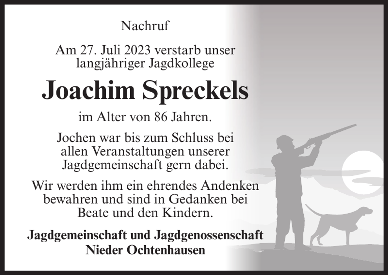 <p>Nachruf<br />Am 27. Juli 2023 verstarb unser<br />langjähriger Jagdkollege</p><p>Joachim Spreckels<br />im Alter von 86 Jahren.<br />Jochen war bis zum Schluss bei<br />allen Veranstaltungen unserer<br />Jagdgemeinschaft gern dabei.<br />Wir werden ihm ein ehrendes Andenken<br />bewahren und sind in Gedanken bei<br />Beate und den Kindern.<br />Jagdgemeinschaft und Jagdgenossenschaft<br />Nieder Ochtenhausen</p>