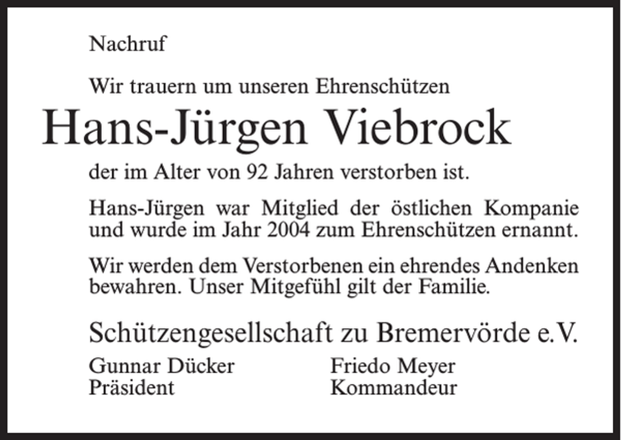 <p>Nachruf<br />Wir trauern um unseren Ehrenschützen</p><p>Hans-Jürgen Viebrock<br />der im Alter von 92 Jahren verstorben ist.<br />Hans-Jürgen war Mitglied der östlichen Kompanie<br />und wurde im Jahr 2004 zum Ehrenschützen ernannt.<br />Wir werden dem Verstorbenen ein ehrendes Andenken<br />bewahren. Unser Mitgefühl gilt der Familie.</p><p>Schützengesellschaft zu Bremervörde e.V.<br />Gunnar Dücker<br />Friedo Meyer<br />Präsident Kommandeur</p>