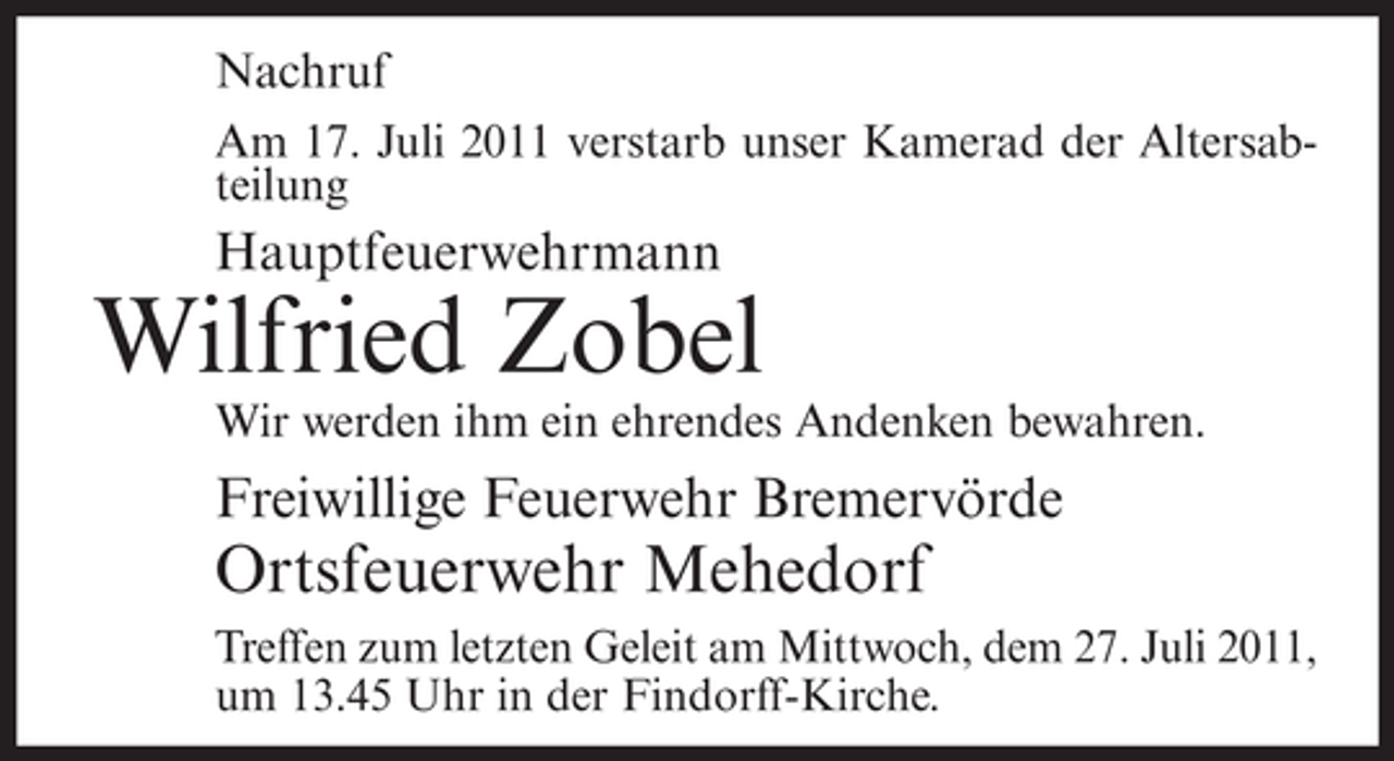 <p>Nachruf<br />Am 17. Juli 2011 verstarb unser Kamerad der Altersabteilung</p><p>Hauptfeuerwehrmann</p><p>Wilfried Zobel<br />Wir werden ihm ein ehrendes Andenken bewahren.</p><p>Freiwillige Feuerwehr Bremervörde</p><p>Ortsfeuerwehr Mehedorf<br />Treffen zum letzten Geleit am Mittwoch, dem 27. Juli 2011,<br />um 13.45 Uhr in der Findorff-Kirche.</p>