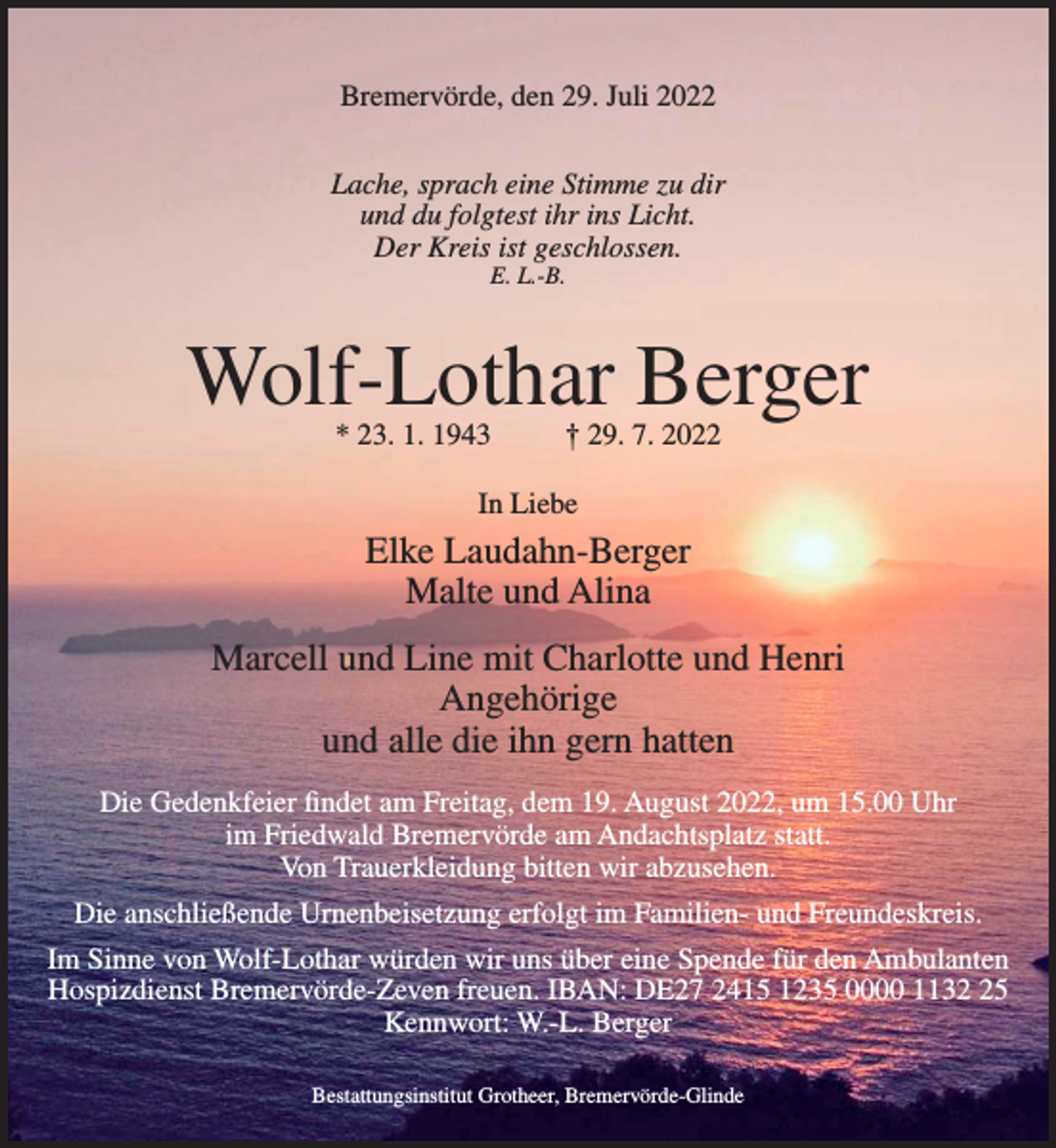 <p>Bremervörde, den 29. Juli 2022<br />Lache, sprach eine Stimme zu dir<br />und du folgtest ihr ins Licht.<br />Der Kreis ist geschlossen.<br />E. L.-B.</p><p>Wolf-Lothar Berger<br />* 23. 1. 1943</p><p>† 29. 7. 2022</p><p>In Liebe</p><p>Elke Laudahn-Berger<br />Malte und Alina<br />Marcell und Line mit Charlotte und Henri<br />Angehörige<br />und alle die ihn gern hatten<br />Die Gedenkfeier findet am Freitag, dem 19. August 2022, um 15.00 Uhr<br />im Friedwald Bremervörde am Andachtsplatz statt.<br />Von Trauerkleidung bitten wir abzusehen.<br />Die anschließende Urnenbeisetzung erfolgt im Familien- und Freundeskreis.<br />Im Sinne von Wolf-Lothar würden wir uns über eine Spende für den Ambulanten<br />Hospizdienst Bremervörde-Zeven freuen. IBAN: DE27 2415 1235 0000 1135<br />Kennwort: W.-L. Berger<br />Bestattungsinstitut Grotheer, Bremervörde-Glinde</p>