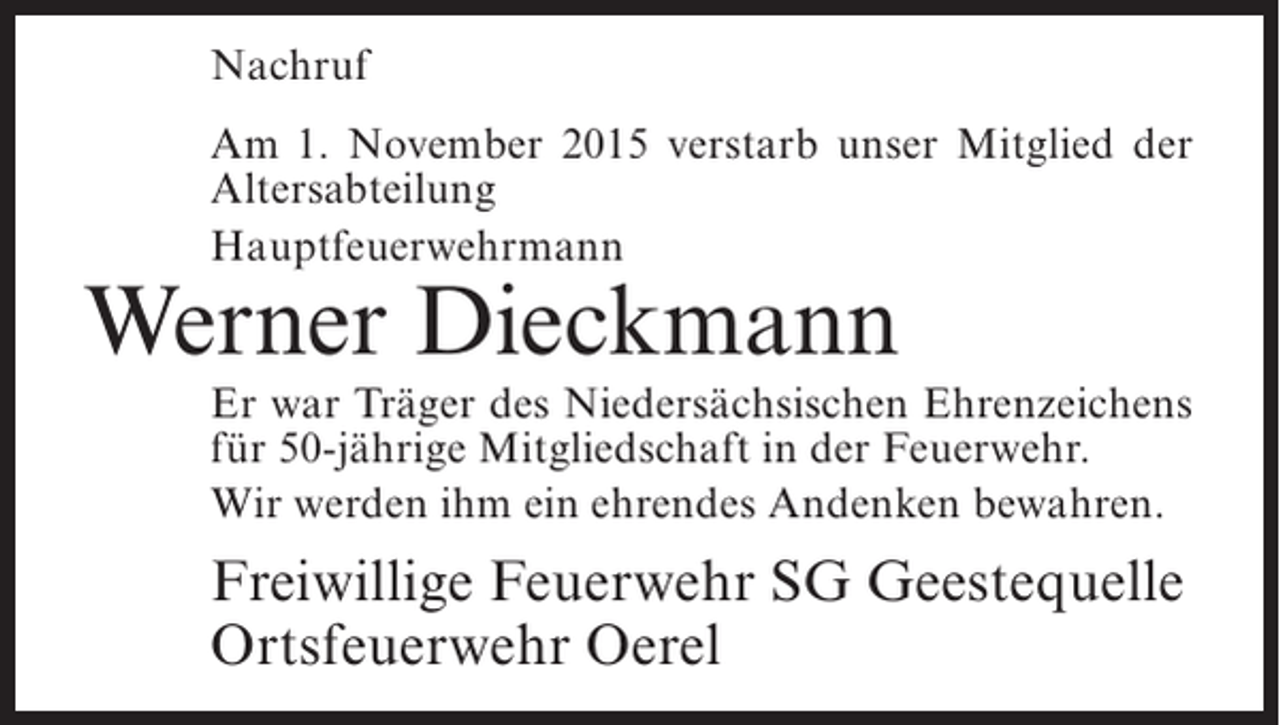 <p>Nachruf<br />Am 1. November 2015 verstarb unser Mitglied der<br />Altersabteilung<br />Hauptfeuerwehrmann</p><p>Werner Dieckmann</p><p>Er war Träger des Niedersächsischen Ehrenzeichens<br />für 50-jährige Mitgliedschaft in der Feuerwehr.<br />Wir werden ihm ein ehrendes Andenken bewahren.</p><p>Freiwillige Feuerwehr SG Geestequelle<br />Ortsfeuerwehr Oerel</p>