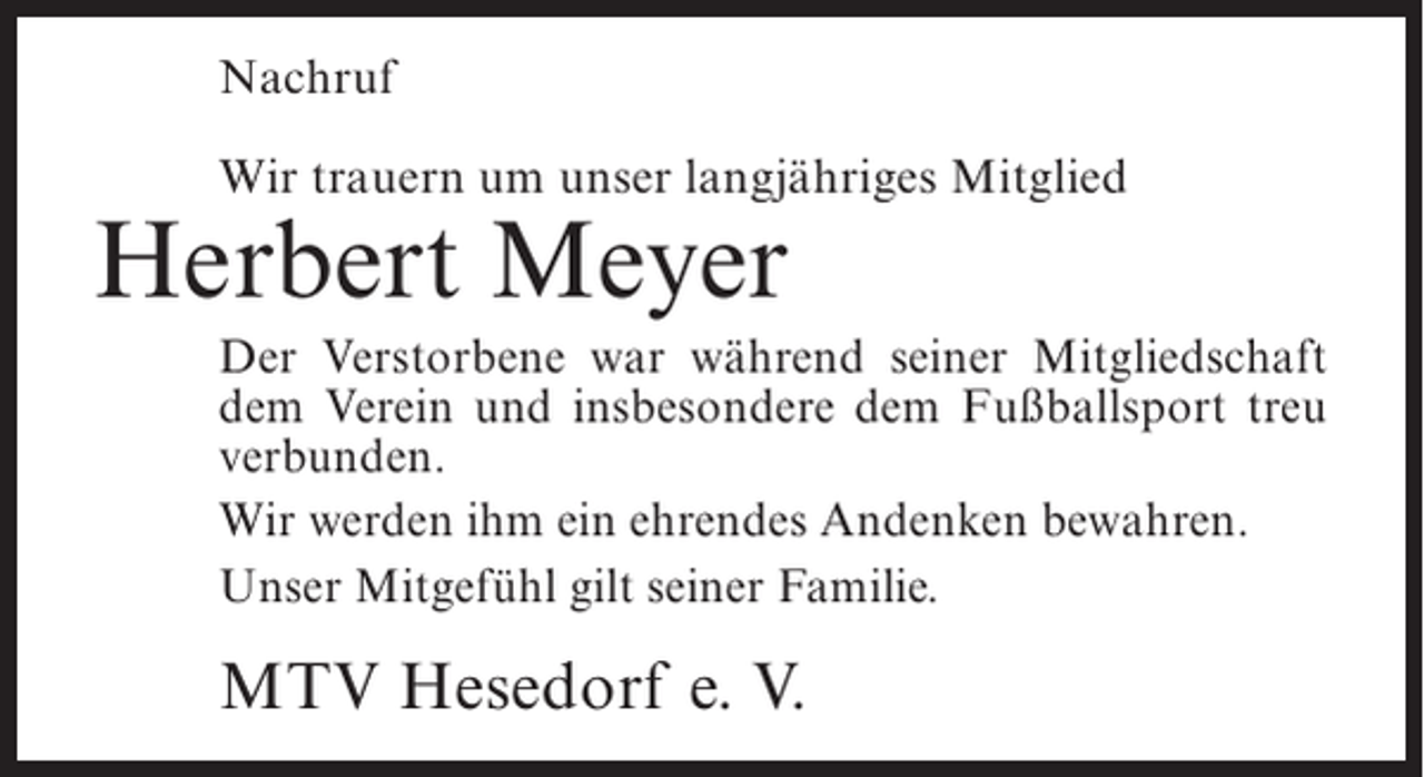 <p>Nachruf<br />Wir trauern um unser langjähriges Mitglied</p><p>Herbert Meyer</p><p>Der Verstorbene war während seiner Mitgliedschaft<br />dem Verein und insbesondere dem Fußballsport treu<br />verbunden.<br />Wir werden ihm ein ehrendes Andenken bewahren.<br />Unser Mitgefühl gilt seiner Familie.</p><p>MTV Hesedorf e. V.</p>