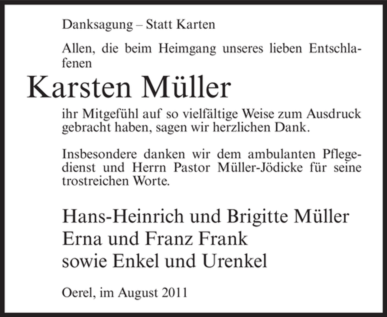 <p>Danksagung – Statt Karten<br />Allen, die beim Heimgang unseres lieben Entschlafenen</p><p>Karsten Müller<br />ihr Mitgefühl auf so vielfältige Weise zum Ausdruck<br />gebracht haben, sagen wir herzlichen Dank.<br />Insbesondere danken wir dem ambulanten Pflegedienst und Herrn Pastor Müller-Jödicke für seine<br />trostreichen Worte.</p><p>Hans-Heinrich und Brigitte Müller<br />Erna und Franz Frank<br />sowie Enkel und Urenkel<br />Oerel, im August 2011</p>