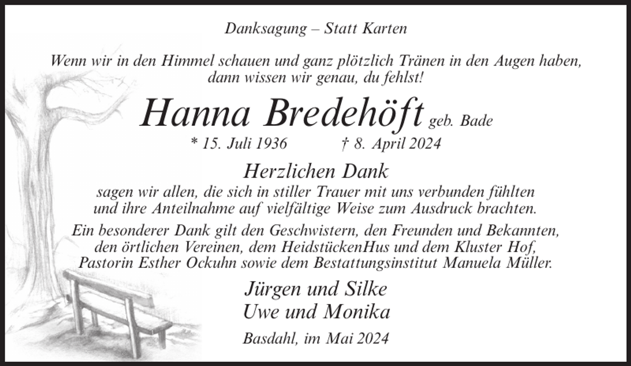 <p>Danksagung – Statt Karten<br />Wenn wir in den Himmel schauen und ganz plötzlich Tränen in den Augen haben,<br />dann wissen wir genau, du fehlst!</p><p>Hanna Bredehöft<br />* 15. Juli 1936</p><p>geb. Bade<br />† 8. April 2024</p><p>Herzlichen Dank<br />sagen wir allen, die sich in stiller Trauer mit uns verbunden fühlten<br />und ihre Anteilnahme auf vielfältige Weise zum Ausdruck brachten.<br />Ein besonderer Dank gilt den Geschwistern, den Freunden und Bekannten,<br />den örtlichen Vereinen, dem HeidstückenHus und dem Kluster Hof,<br />Pastorin Esther Ockuhn sowie dem Bestattungsinstitut Manuela Müller.</p><p>Jürgen und Silke<br />Uwe und Monika<br />Basdahl, im Mai 2024</p>
