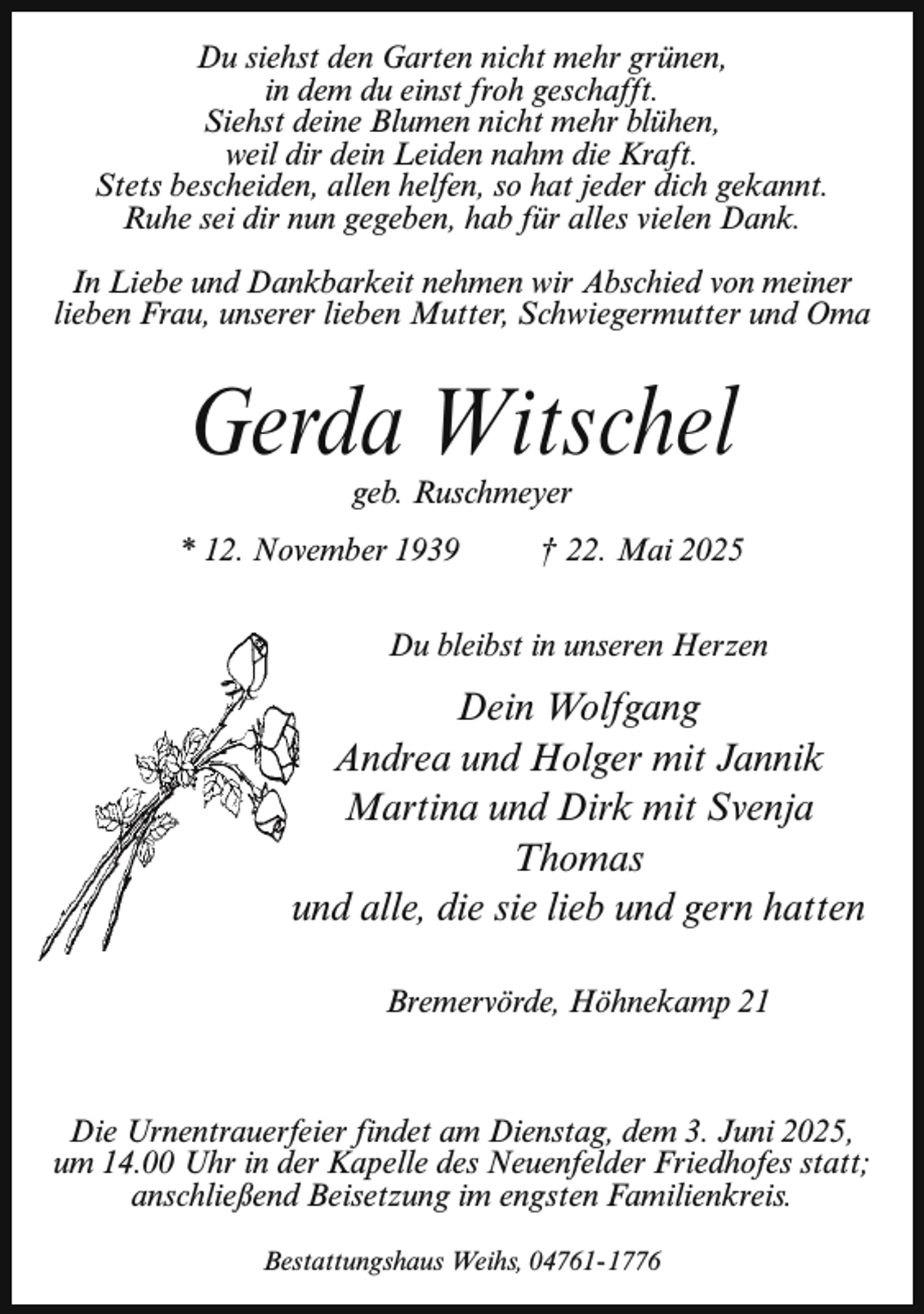 <p>Du siehst den Garten nicht mehr grünen,<br />in dem du einst froh geschafft.<br />Siehst deine Blumen nicht mehr blühen,<br />weil dir dein Leiden nahm die Kraft.<br />Stets bescheiden, allen helfen, so hat jeder dich gekannt.<br />Ruhe sei dir nun gegeben, hab für alles vielen Dank.<br />In Liebe und Dankbarkeit nehmen wir Abschied von meiner<br />lieben Frau, unserer lieben Mutter, Schwiegermutter und Oma</p><p>Gerda Witschel<br />geb. Ruschmeyer</p><p>* 12. November 1939</p><p>† 22. Mai 2025</p><p>Du bleibst in unseren Herzen</p><p>Dein Wolfgang<br />Andrea und Holger mit Jannik<br />Martina und Dirk mit Svenja<br />Thomas<br />uund alle, die sie lieb und gern hatten<br />Bremervörde, Höhnekamp 21</p><p>Die Urnentrauerfeier findet am Dienstag, dem 3. Juni 2025,<br />um 14.00 Uhr in der Kapelle des Neuenfelder Friedhofes statt;<br />anschließend Beisetzung im engsten Familienkreis.<br />Bestattungshaus Weihs, 04761- 1776</p>