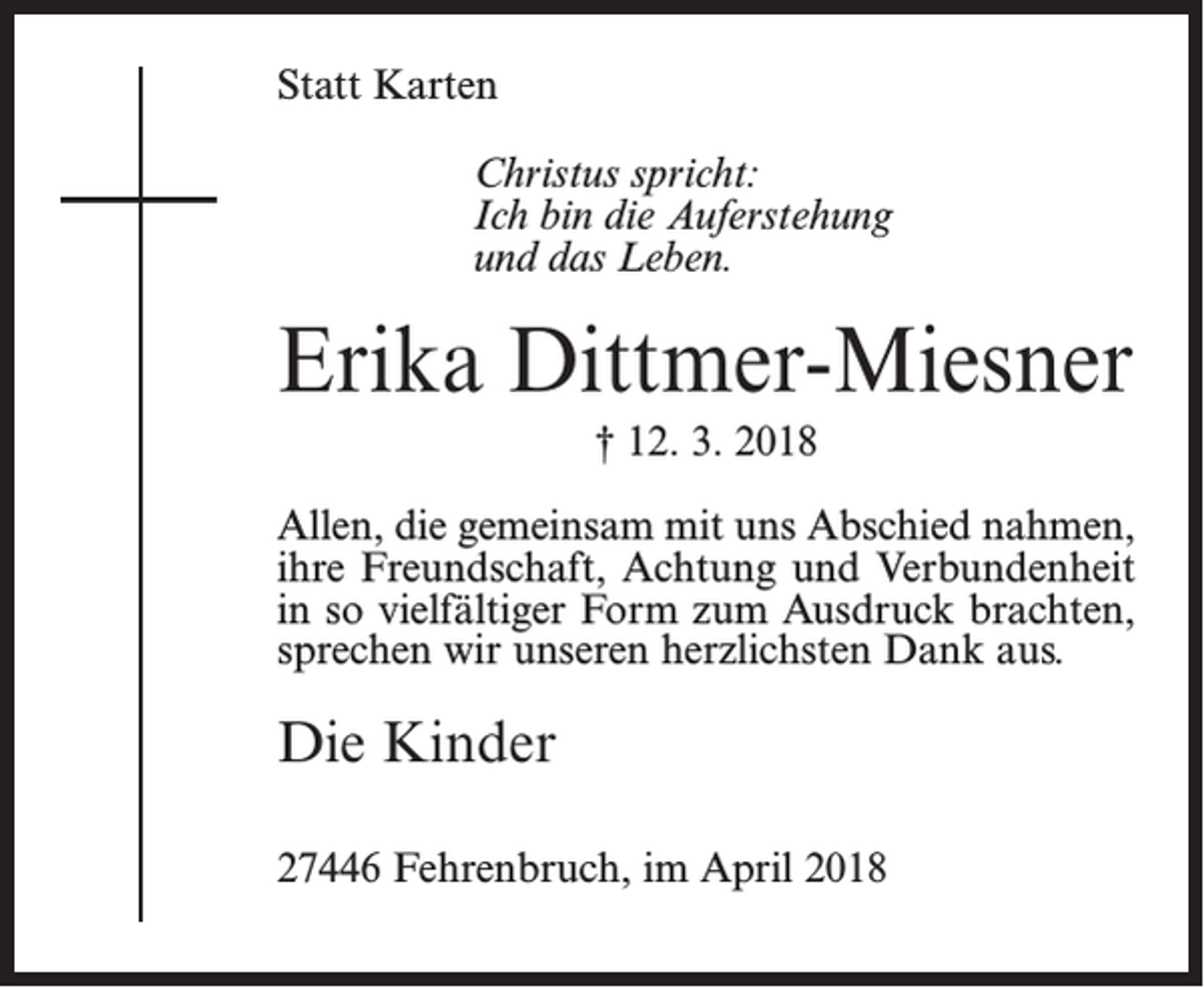 <p>Statt Karten<br />Christus spricht:<br />Ich bin die Auferstehung<br />und das Leben.</p><p>Erika Dittmer-Miesner<br />† 12. 3. 2018<br />Allen, die gemeinsam mit uns Abschied nahmen,<br />ihre Freundschaft, Achtung und Verbundenheit<br />in so vielfältiger Form zum Ausdruck brachten,<br />sprechen wir unseren herzlichsten Dank aus.</p><p>Die Kinder<br />27446 Fehrenbruch, im April 2018</p>