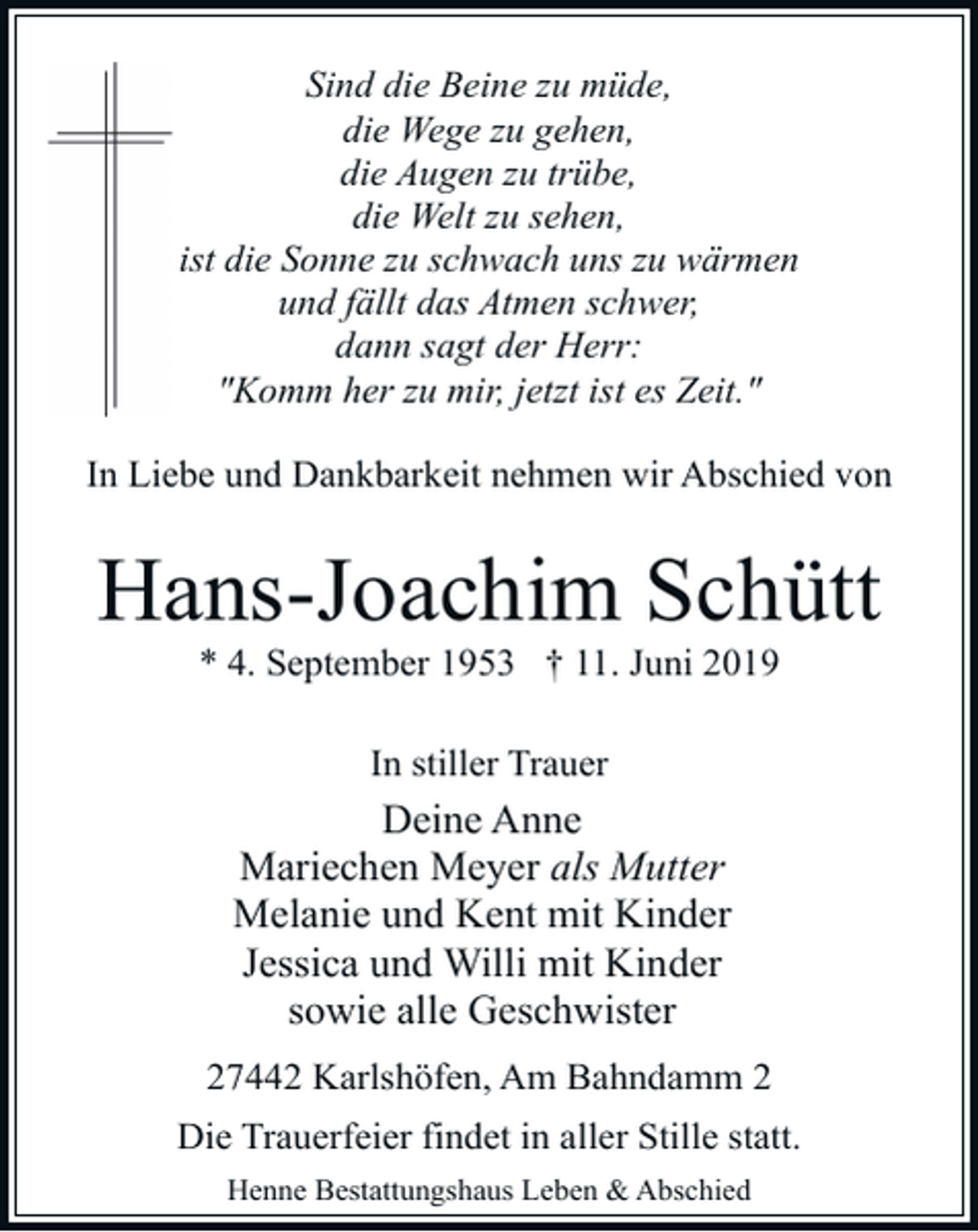 <p>Sind die Beine zu müde,<br />die Wege zu gehen,<br />die Augen zu trübe,<br />die Welt zu sehen,<br />ist die Sonne zu schwach uns zu wärmen<br />und fällt das Atmen schwer,<br />dann sagt der Herr:<br />"Komm her zu mir, jetzt ist es Zeit."<br />In Liebe und Dankbarkeit nehmen wir Abschied von</p><p>Hans-Joachim Schütt<br />* 4. September 1953 † 11. Juni 2019<br />In stiller Trauer</p><p>Deine Anne<br />Mariechen Meyer als Mutter<br />Melanie und Kent mit Kinder<br />Jessica und Willi mit Kinder<br />sowie alle Geschwister<br />27442 Karlshöfen, Am Bahndamm 2<br />Die Trauerfeier findet in aller Stille statt.<br />Henne Bestattungshaus Leben &amp; Abschied</p>