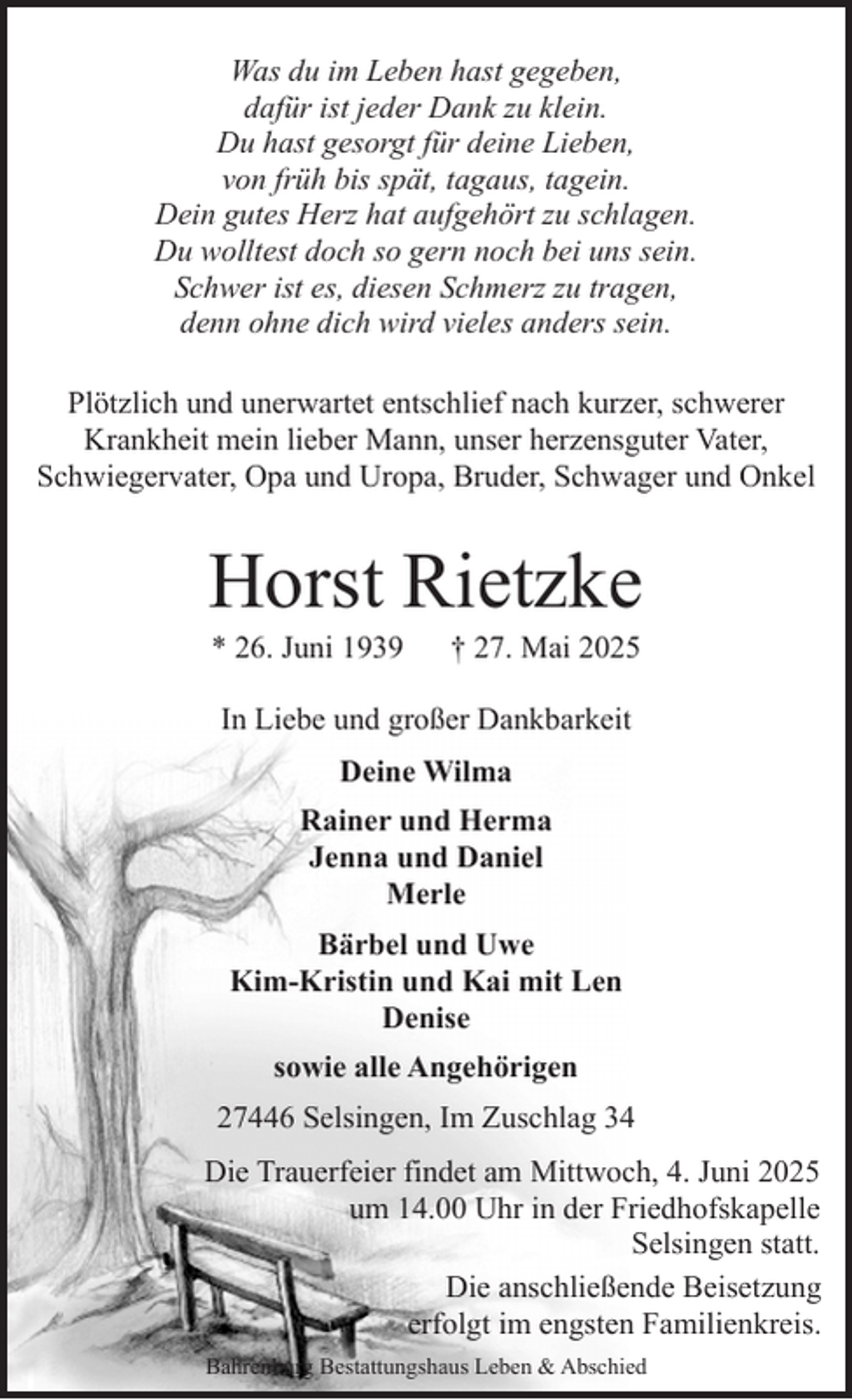 <p>Was du im Leben hast gegeben,<br />dafür ist jeder Dank zu klein.<br />Du hast gesorgt für deine Lieben,<br />von früh bis spät, tagaus, tagein.<br />Dein gutes Herz hat aufgehört zu schlagen.<br />Du wolltest doch so gern noch bei uns sein.<br />Schwer ist es, diesen Schmerz zu tragen,<br />denn ohne dich wird vieles anders sein.<br />Plötzlich und unerwartet entschlief nach kurzer, schwerer<br />Krankheit mein lieber Mann, unser herzensguter Vater,<br />Schwiegervater, Opa und Uropa, Bruder, Schwager und Onkel</p><p>Horst Rietzke<br />* 26. Juni 1939</p><p>† 27. Mai 2025</p><p>In Liebe und großer Dankbarkeit<br />Deine Wilma<br />Rainer und Herma<br />Jenna und Daniel<br />Merle<br />Bärbel und Uwe<br />Kim-Kristin und Kai mit Len<br />Denise<br />sowie alle Angehörigen<br />27446 Selsingen, Im Zuschlag 34<br />Die Trauerfeier findet am Mittwoch, 4. Juni 2025<br />um 14.00 Uhr in der Friedhofskapelle<br />Selsingen statt.<br />Die anschließende Beisetzung<br />erfolgt im engsten Familienkreis.<br />Bahrenburg Bestattungshaus Leben &amp; Abschied</p>