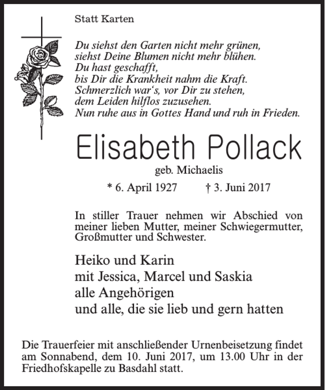 <p>Statt Karten</p><p>Du siehst den Garten nicht mehr grünen,<br />siehst Deine Blumen nicht mehr blühen.<br />Du hast geschafft,<br />bis Dir die Krankheit nahm die Kraft.<br />Schmerzlich war‘s, vor Dir zu stehen,<br />dem Leiden hilflos zuzusehen.<br />Nun ruhe aus in Gottes Hand und ruh in Frieden.</p><p>Elisabeth Pollack<br />geb. Michaelis</p><p>* 6. April 1927 † 3. Juni 2017<br />In stiller Trauer nehmen wir Abschied von<br />meiner lieben Mutter, meiner Schwiegermutter,<br />Großmutter und Schwester.</p><p>Heiko und Karin<br />mit Jessica, Marcel und Saskia<br />alle Angehörigen<br />und alle, die sie lieb und gern hatten<br />Die Trauerfeier mit anschließender Urnenbeisetzung findet<br />am Sonnabend, dem 10. Juni 2017, um 13.00 Uhr in der<br />Friedhofskapelle zu Basdahl statt.</p>