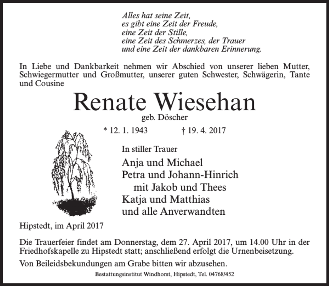 <p>Alles hat seine Zeit,<br />es gibt eine Zeit der Freude,<br />eine Zeit der Stille,<br />eine Zeit des Schmerzes, der Trauer<br />und eine Zeit der dankbaren Erinnerung.<br />In Liebe und Dankbarkeit nehmen wir Abschied von unserer lieben Mutter,<br />Schwiegermutter und Großmutter, unserer guten Schwester, Schwägerin, Tante<br />und Cousine</p><p>Renate Wiesehan<br />geb. Döscher<br />* 12. 1. 1943 † 19. 4. 2017<br />In stiller Trauer</p><p>Anja und Michael<br />Petra und Johann-Hinrich<br />mit Jakob und Thees<br />Katja und Matthias<br />und alle Anverwandten<br />Hipstedt, im April 2017<br />Die Trauerfeier findet am Donnerstag, dem 27. April 2017, um 14.00 Uhr in der<br />Friedhofskapelle zu Hipstedt statt; anschließend erfolgt die Urnenbeisetzung.<br />Von Beileidsbekundungen am Grabe bitten wir abzusehen.<br />Bestattungsinstitut Windhorst, Hipstedt, Tel. 04768/452</p>