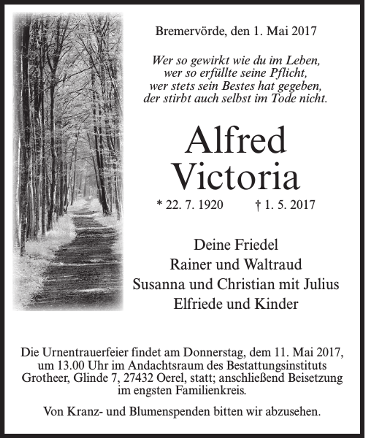 <p>Bremervörde, den 1. Mai 2017<br />Wer so gewirkt wie du im Leben,<br />wer so erfüllte seine Pflicht,<br />wer stets sein Bestes hat gegeben,<br />der stirbt auch selbst im Tode nicht.</p><p>Alfred<br />Victoria</p><p>* 22. 7. 1920</p><p>† 1. 5. 2017</p><p>Deine Friedel<br />Rainer und Waltraud<br />Susanna und Christian mit Julius<br />Elfriede und Kinder<br />Die Urnentrauerfeier findet am Donnerstag, dem 11. Mai 2017,<br />um 13.00 Uhr im Andachtsraum des Bestattungsinstituts<br />Grotheer, Glinde 7, 27432 Oerel, statt; anschließend Beisetzung<br />im engsten Familienkreis.<br />Von Kranz- und Blumenspenden bitten wir abzusehen.</p>