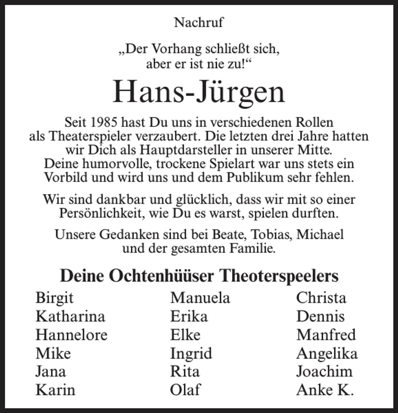 <p>Nachruf<br />„Der Vorhang schließt sich,<br />aber er ist nie zu!“</p><p>Hans-Jürgen<br />Seit 1985 hast Du uns in verschiedenen Rollen<br />als Theaterspieler verzaubert. Die letzten drei Jahre hatten<br />wir Dich als Hauptdarsteller in unserer Mitte.<br />Deine humorvolle, trockene Spielart war uns stets ein<br />Vorbild und wird uns und dem Publikum sehr fehlen.<br />Wir sind dankbar und glücklich, dass wir mit so einer<br />Persönlichkeit, wie Du es warst, spielen durften.<br />Unsere Gedanken sind bei Beate, Tobias, Michael<br />und der gesamten Familie.</p><p>Deine Ochtenhüüser Theoterspeelers<br />Birgit<br />Katharina<br />Hannelore<br />Mike<br />Jana<br />Karin</p><p>Manuela<br />Erika<br />Elke<br />Ingrid<br />Rita<br />Olaf</p><p>Christa<br />Dennis<br />Manfred<br />Angelika<br />Joachim<br />Anke K.</p>