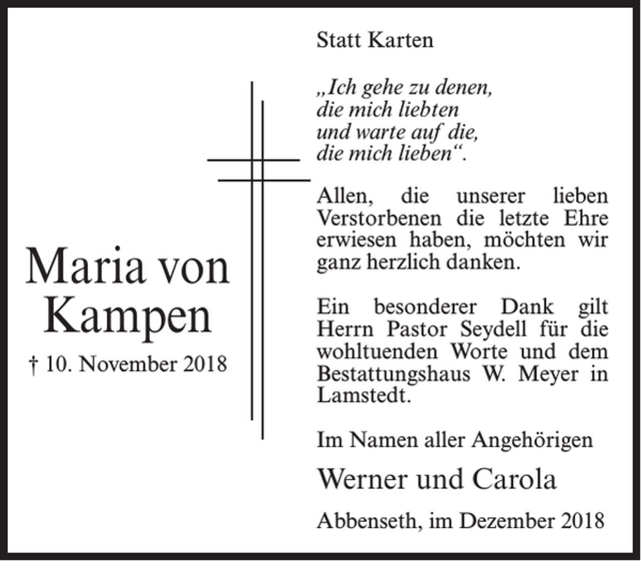 <p>Statt Karten<br />„Ich gehe zu denen,<br />die mich liebten<br />und warte auf die,<br />die mich lieben“.</p><p>Maria von<br />Kampen<br />† 10. November 2018</p><p>Allen, die unserer lieben<br />Verstorbenen die letzte Ehre<br />erwiesen haben, möchten wir<br />ganz herzlich danken.<br />Ein besonderer Dank gilt<br />Herrn Pastor Seydell für die<br />wohltuenden Worte und dem<br />Bestattungshaus W. Meyer in<br />Lamstedt.<br />Im Namen aller Angehörigen</p><p>Werner und Carola<br />Abbenseth, im Dezember 2018</p>