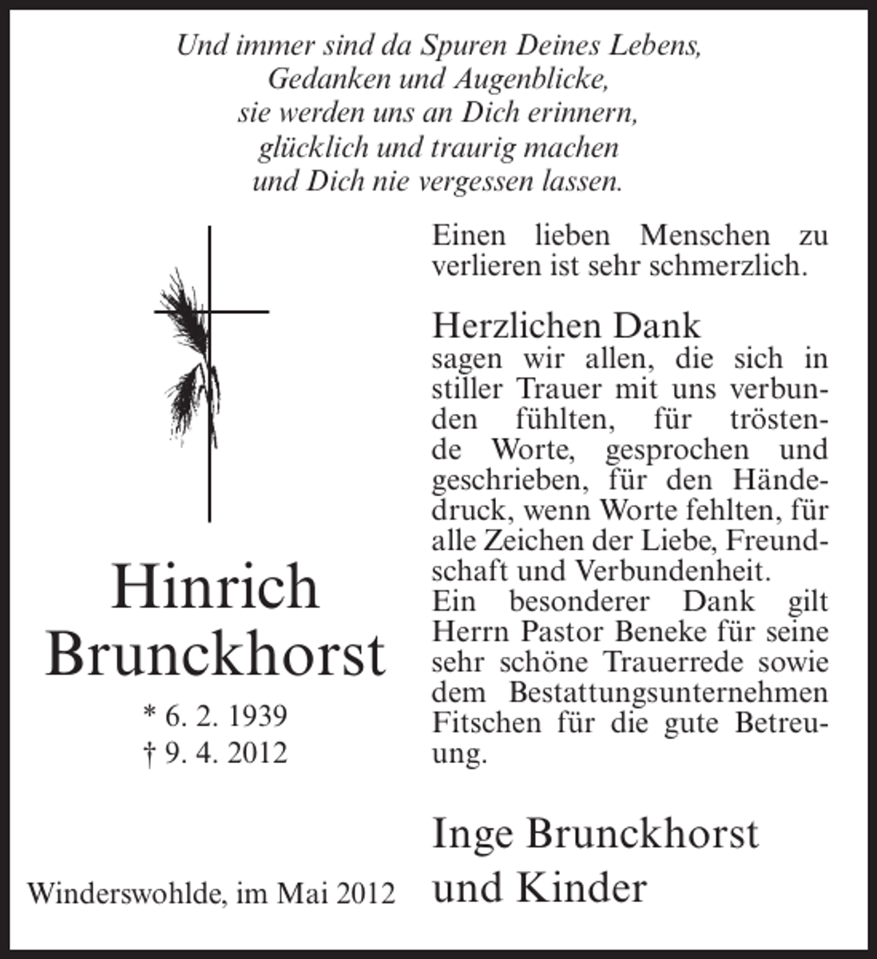 <p>Und immer sind da Spuren Deines Lebens,<br />Gedanken und Augenblicke,<br />sie werden uns an Dich erinnern,<br />glücklich und traurig machen<br />und Dich nie vergessen lassen.<br />Einen lieben Menschen zu<br />verlieren ist sehr schmerzlich.</p><p>Herzlichen Dank</p><p>Hinrich<br />Brunckhorst<br />* 6. 2. 1939<br />† 9. 4. 2012</p><p>Winderswohlde, im Mai 2012</p><p>sagen wir allen, die sich in<br />stiller Trauer mit uns verbunden fühlten, für tröstende Worte, gesprochen und<br />geschrieben, für den Händedruck, wenn Worte fehlten, für<br />alle Zeichen der Liebe, Freundschaft und Verbundenheit.<br />Ein besonderer Dank gilt<br />Herrn Pastor Beneke für seine<br />sehr schöne Trauerrede sowie<br />dem Bestattungsunternehmen<br />Fitschen für die gute Betreuung.</p><p>Inge Brunckhorst<br />und Kinder</p>