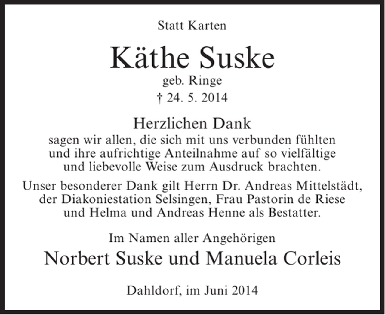 <p>Statt Karten</p><p>Käthe Suske<br />geb. Ringe<br />† 24. 5. 2014</p><p>Herzlichen Dank</p><p>sagen wir allen, die sich mit uns verbunden fühlten<br />und ihre aufrichtige Anteilnahme auf so vielfältige<br />und liebevolle Weise zum Ausdruck brachten.<br />Unser besonderer Dank gilt Herrn Dr. Andreas Mittelstädt,<br />der Diakoniestation Selsingen, Frau Pastorin de Riese<br />und Helma und Andreas Henne als Bestatter.<br />Im Namen aller Angehörigen</p><p>Norbert Suske und Manuela Corleis<br />Dahldorf, im Juni 2014</p>