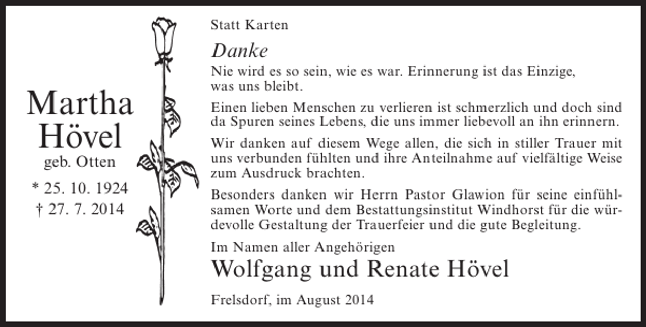 <p>Statt Karten</p><p>Danke</p><p>Martha<br />Hövel<br />geb. Otten</p><p>* 25. 10. 1924<br />† 27. 7. 2014</p><p>Nie wird es so sein, wie es war. Erinnerung ist das Einzige,<br />was uns bleibt.<br />Einen lieben Menschen zu verlieren ist schmerzlich und doch sind<br />da Spuren seines Lebens, die uns immer liebevoll an ihn erinnern.<br />Wir danken auf diesem Wege allen, die sich in stiller Trauer mit<br />uns verbunden fühlten und ihre Anteilnahme auf vielfältige Weise<br />zum Ausdruck brachten.<br />Besonders danken wir Herrn Pastor Glawion für seine einfühlsamen Worte und dem Bestattungsinstitut Windhorst für die würdevolle Gestaltung der Trauerfeier und die gute Begleitung.<br />Im Namen aller Angehörigen</p><p>Wolfgang und Renate Hövel<br />Frelsdorf, im August 2014</p>