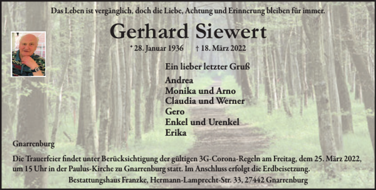 <p>Das Leben ist vergänglich, doch die Liebe, Achtung und Erinnerung bleiben für immer.</p><p>Gerhard Siewert<br />* 28. Januar 1936</p><p>Gnarrenburg</p><p>† 18. März 2022</p><p>Ein lieber letzter Gruß<br />Andrea<br />Monika und Arno<br />Claudia und Werner<br />Gero<br />Enkel und Urenkel<br />Erika</p><p>Die Trauerfeier findet unter Berücksichtigung der gültigen 3G-Corona-Regeln am Freitag, dem 25. März 2022,<br />um 15 Uhr in der Paulus-Kirche zu Gnarrenburg statt. Im Anschluss erfolgt die Erdbeisetzung.<br />Bestattungshaus Franzke, Hermann-Lamprecht-Str. 33, 27442 Gnarrenburg</p>