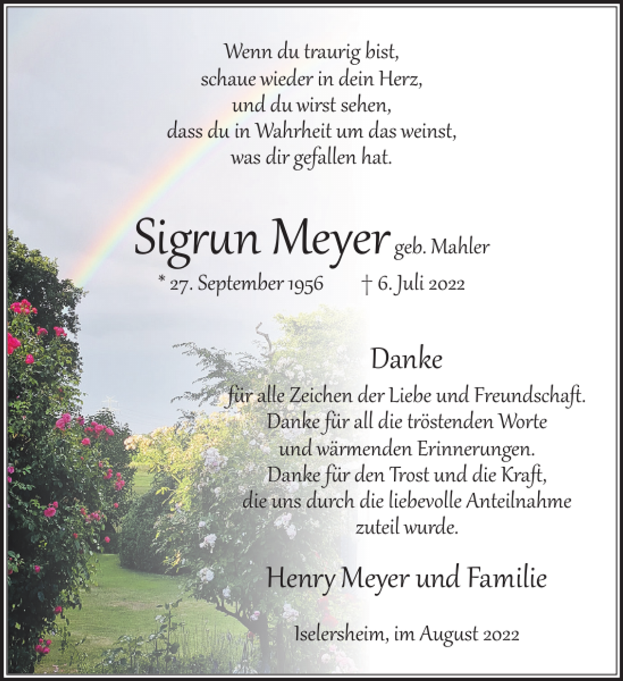<p>Wenn du t�aurig bist,<br />schaue wieder in dein Herz,<br />und du wirst sehen,<br />dass du in Wahrheit um das weinst,<br />was dir gefallen hat.</p><p>Sig��n Meyer geb. Mahler<br />* 27. September 1956</p><p>† 6. Juli 2022</p><p>Danke</p><p>f�r alle Zeichen der Liebe und Freundschaﬅ.<br />Danke f�r all die t�östenden Wor�e<br />und wär�enden Erinner�ngen.<br />Danke f�r den Trost und die Kraﬅ,<br />die uns durch die liebevolle Anteilnahme<br />zuteil wurde.</p><p>Henr� Meyer und Familie<br />Iselersheim, im Aug�st 2022</p>