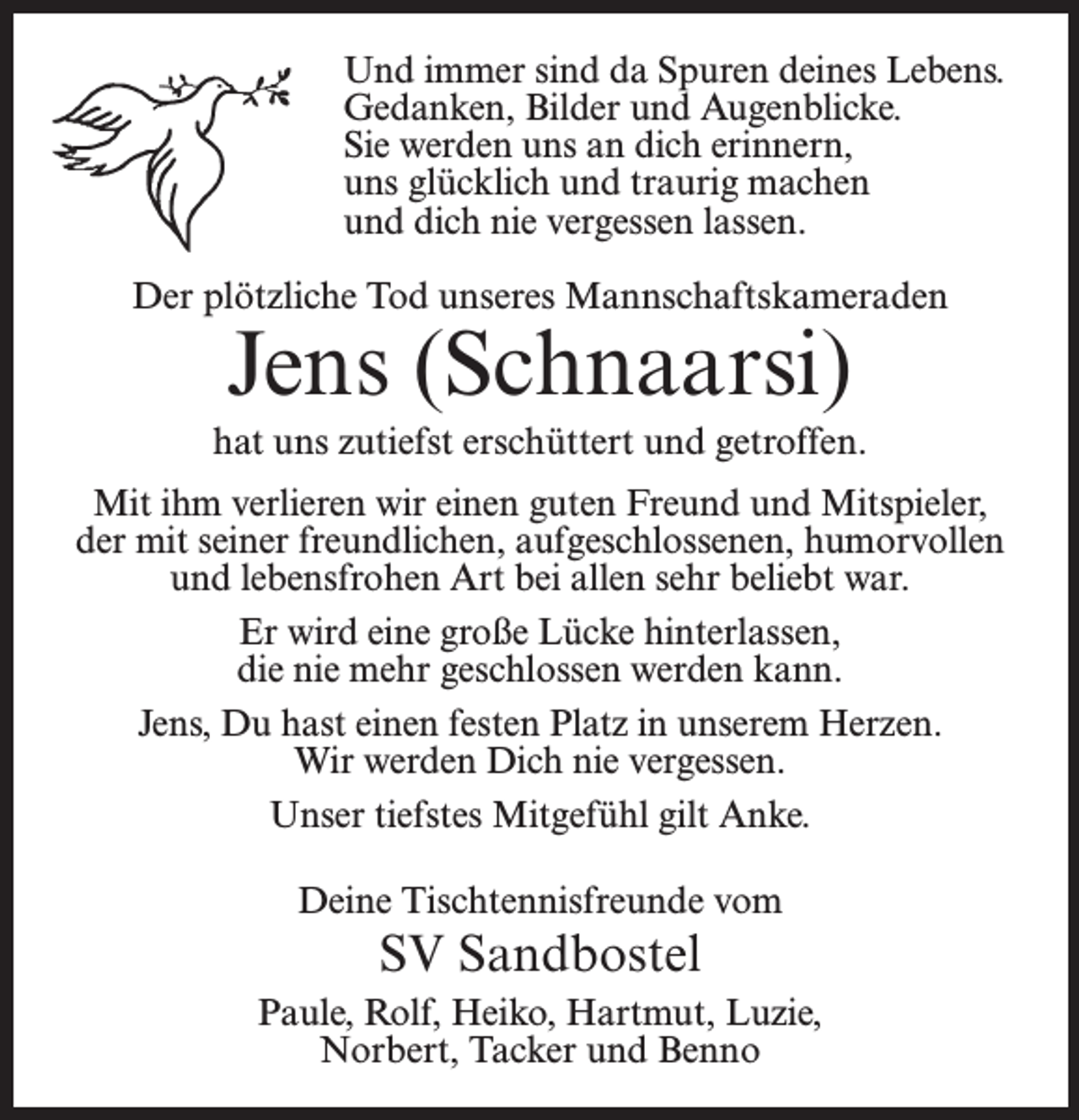 <p>Und immer sind da Spuren deines Lebens.<br />Gedanken, Bilder und Augenblicke.<br />Sie werden uns an dich erinnern,<br />uns glücklich und traurig machen<br />und dich nie vergessen lassen.<br />Der plötzliche Tod unseres Mannschaftskameraden</p><p>Jens (Schnaarsi)</p><p>hat uns zutiefst erschüttert und getroffen.<br />Mit ihm verlieren wir einen guten Freund und Mitspieler,<br />der mit seiner freundlichen, aufgeschlossenen, humorvollen<br />und lebensfrohen Art bei allen sehr beliebt war.<br />Er wird eine große Lücke hinterlassen,<br />die nie mehr geschlossen werden kann.<br />Jens, Du hast einen festen Platz in unserem Herzen.<br />Wir werden Dich nie vergessen.<br />Unser tiefstes Mitgefühl gilt Anke.<br />Deine Tischtennisfreunde vom</p><p>SV Sandbostel<br />Paule, Rolf, Heiko, Hartmut, Luzie,<br />Norbert, Tacker und Benno</p>