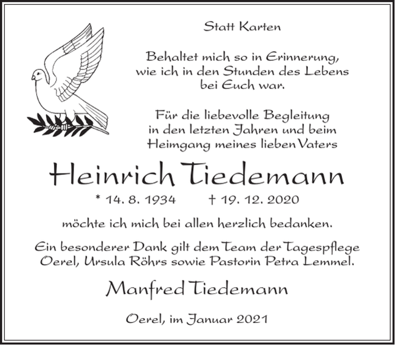 <p>Statt Karten<br />Behaltet mich so in Erinnerung,<br />wie ich in den Stunden des Lebens<br />bei Euch war.<br />Für die liebevolle Begleitung<br />in den letzten Jahren und beim<br />Heimgang meines lieben Vaters</p><p>Heinrich Tiedemann<br />* 14. 8. 1934</p><p>† 19. 12. 2020</p><p>möchte ich mich bei allen herzlich bedanken.<br />Ein besonderer Dank gilt dem Team der Tagespflege<br />Oerel, Ursula Röhrs sowie Pastorin Petra Lemmel.</p><p>Manfred Tiedemann<br />Oerel, im Januar 2021</p>