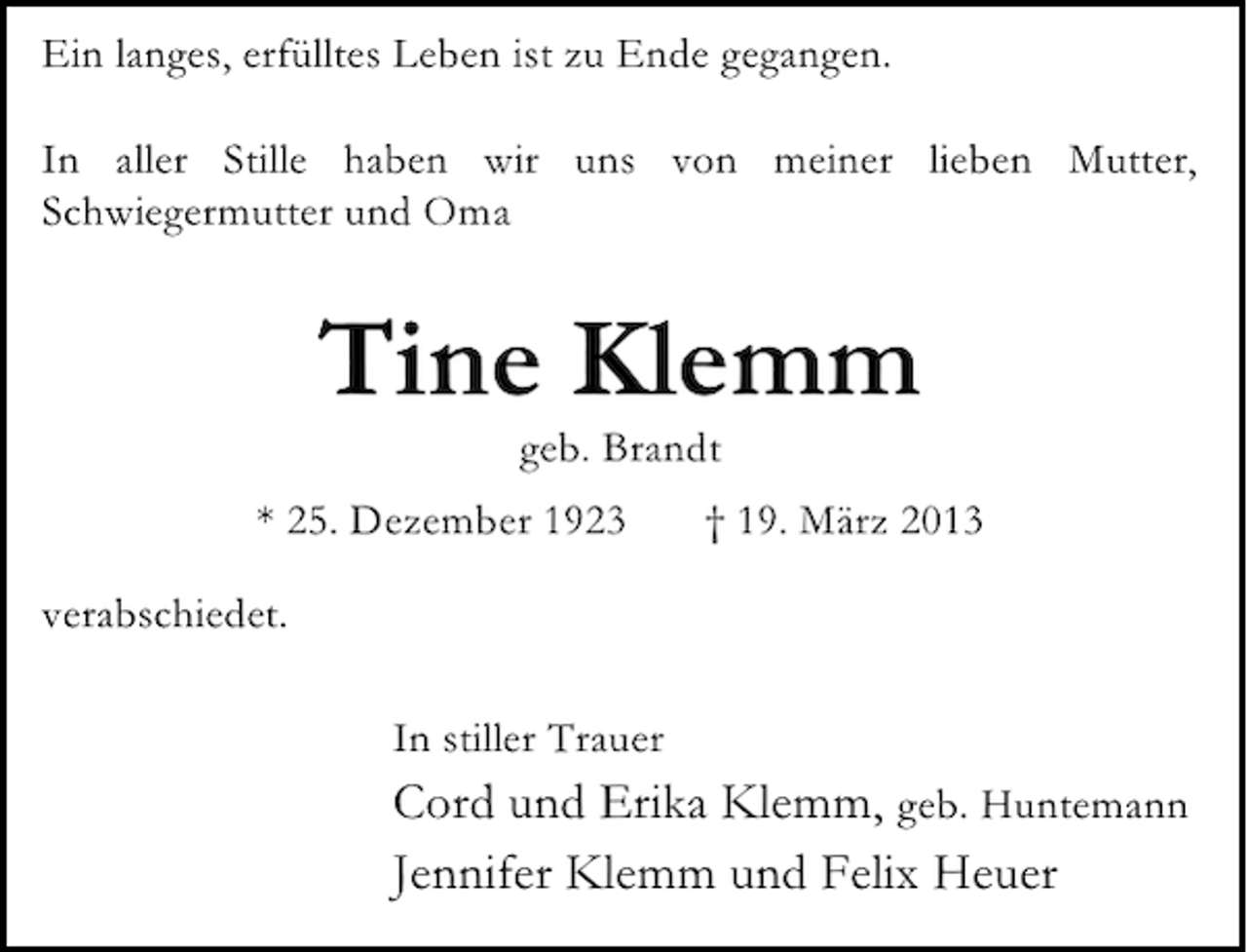<p>Ein langes, erfülltes Leben ist zu Ende gegangen.<br />In aller Stille haben wir uns von meiner lieben Mutter,<br />Schwiegermutter und Oma</p><p>Tine Klemm<br />geb. Brandt</p><p>* 25. Dezember 1923</p><p>† 19. März 2013</p><p>verabschiedet.<br />In stiller Trauer</p><p>Cord und Erika Klemm, geb. Huntemann<br />Jennifer Klemm und Felix Heuer</p>