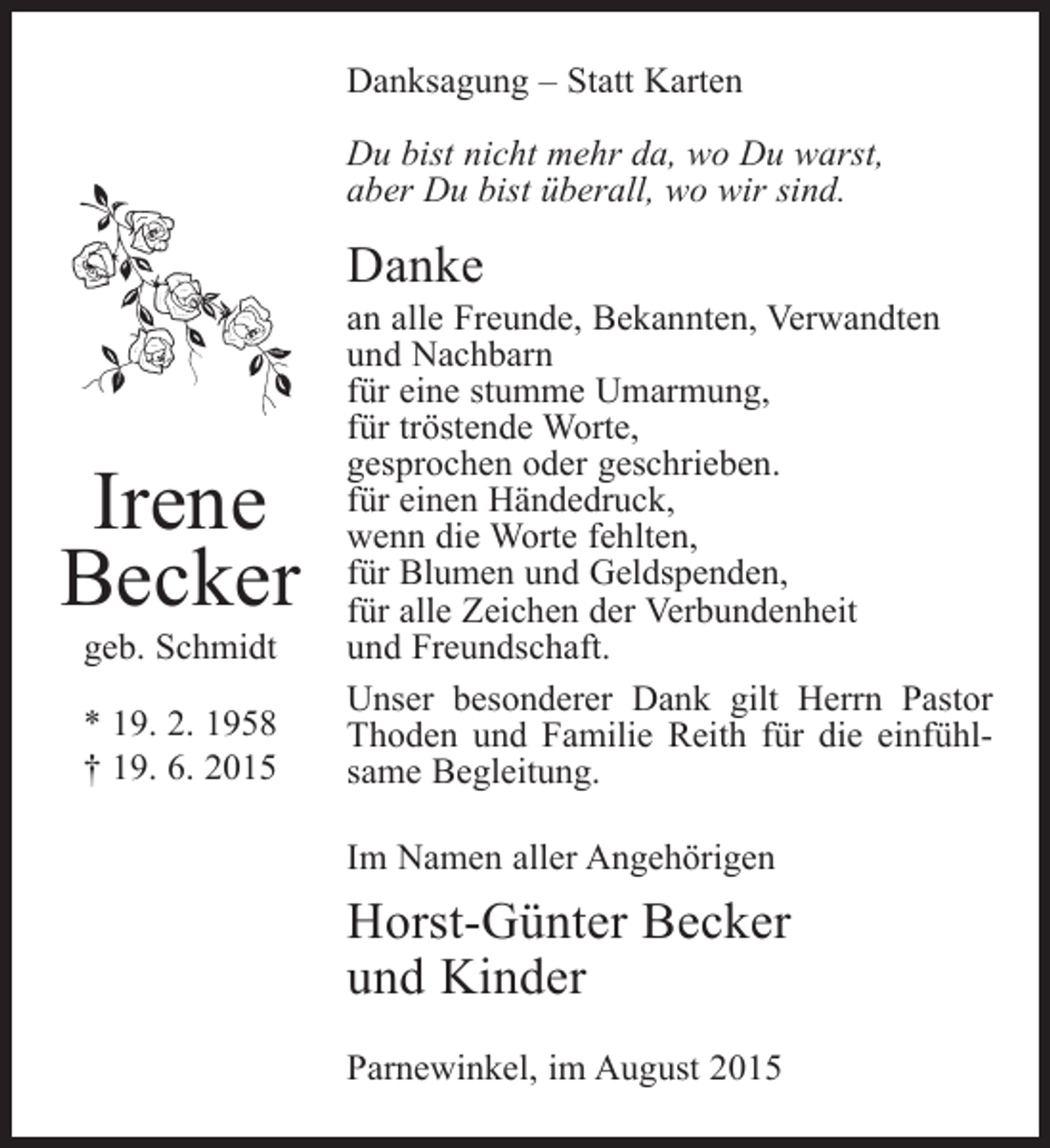 <p>Danksagung – Statt Karten<br />Du bist nicht mehr da, wo Du warst,<br />aber Du bist überall, wo wir sind.</p><p>Danke</p><p>Irene<br />Becker<br />geb. Schmidt</p><p>* 19. 2. 1958<br />† 19. 6. 2015</p><p>an alle Freunde, Bekannten, Verwandten<br />und Nachbarn<br />für eine stumme Umarmung,<br />für tröstende Worte,<br />gesprochen oder geschrieben.<br />für einen Händedruck,<br />wenn die Worte fehlten,<br />für Blumen und Geldspenden,<br />für alle Zeichen der Verbundenheit<br />und Freundschaft.<br />Unser besonderer Dank gilt Herrn Pastor<br />T<br />­ hoden und Familie Reith für die einfühlsame ­ egleitung.<br />B<br />Im Namen aller Angehörigen</p><p>Horst-Günter Becker<br />und Kinder<br />Parnewinkel, im August 2015</p>