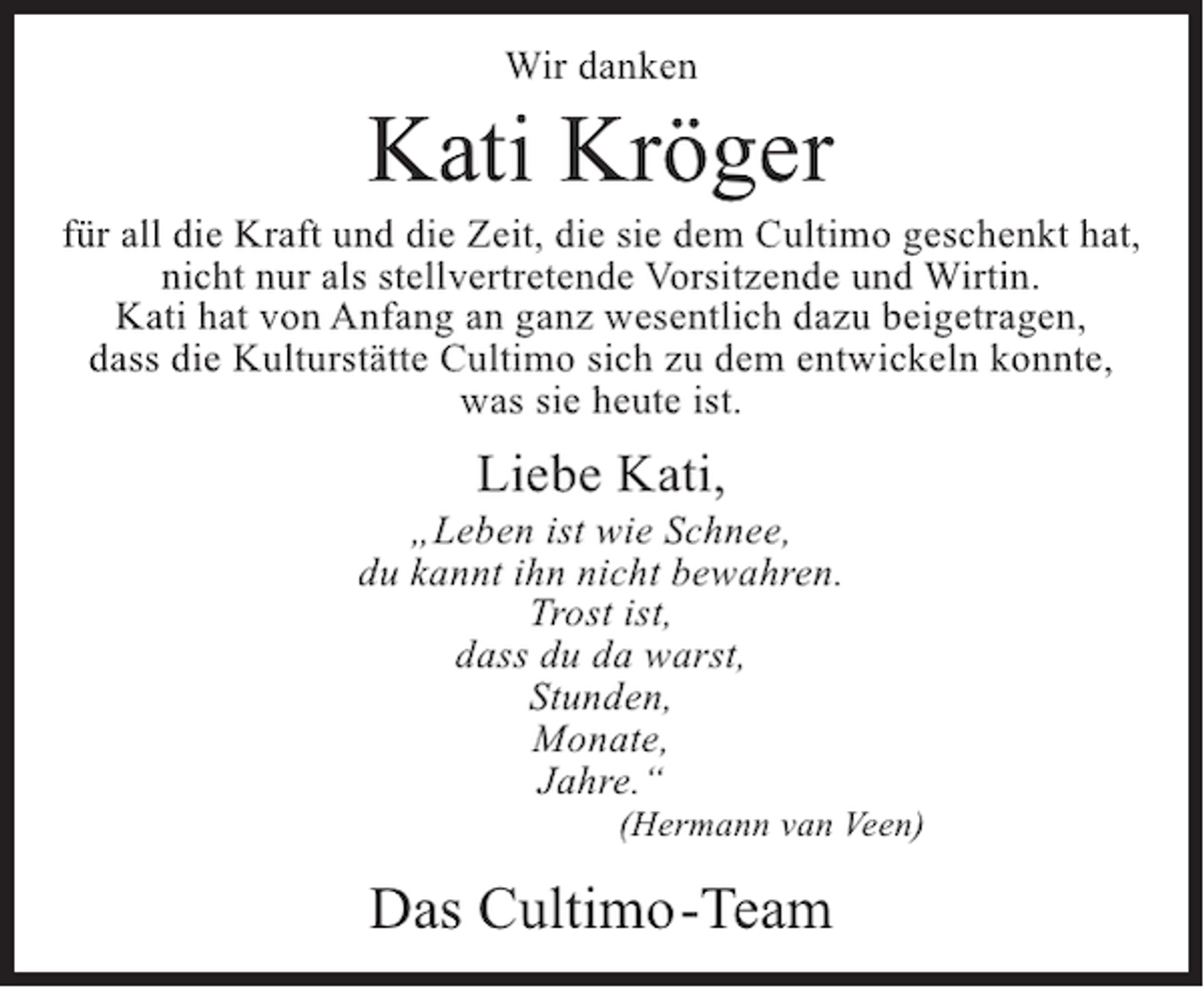<p>Wir danken</p><p>Kati Kröger</p><p>für all die Kraft und die Zeit, die sie dem Cultimo geschenkt hat,<br />nicht nur als stellvertretende Vorsitzende und Wirtin.<br />Kati hat von Anfang an ganz wesentlich dazu beigetragen,<br />dass die Kulturstätte Cultimo sich zu dem entwickeln konnte,<br />was sie heute ist.</p><p>Liebe Kati,</p><p>„Leben ist wie Schnee,<br />du kannt ihn nicht bewahren.<br />Trost ist,<br />dass du da warst,<br />Stunden,<br />Monate,<br />Jahre.“</p><p>(Hermann van Veen)</p><p>Das Cultimo-Team</p>