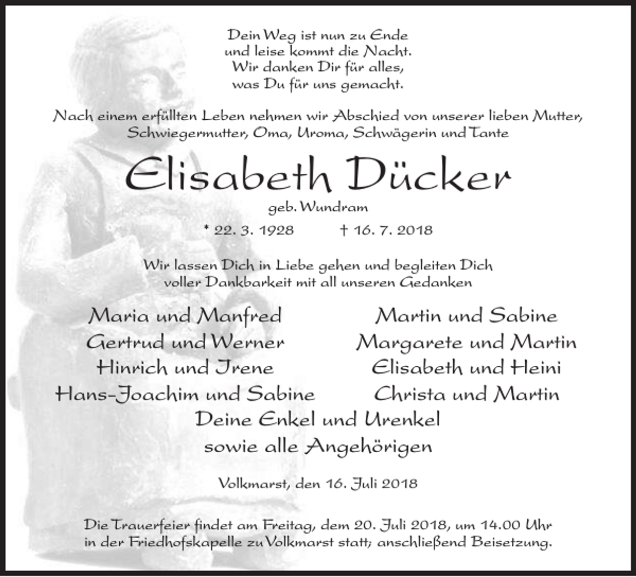 <p>Dein Weg ist nun zu Ende<br />und leise kommt die Nacht.<br />Wir danken Dir für alles,<br />was Du für uns gemacht.<br />Nach einem erfüllten Leben nehmen wir Abschied von unserer lieben Mutter,<br />Schwiegermutter, Oma, Uroma, Schwägerin und Tante</p><p>Elisabeth Dücker<br />geb. Wundram<br />* 22. 3. 1928<br />† 16. 7. 2018</p><p>Wir lassen Dich in Liebe gehen und begleiten Dich<br />voller Dankbarkeit mit all unseren Gedanken</p><p>Maria und Manfred<br />Martin und Sabine</p><p>Gertrud und Werner<br />Margarete und Martin</p><p>Hinrich und Irene<br />Elisabeth und Heini<br />Hans-Joachim und Sabine<br />Christa und Martin<br />Deine Enkel und Urenkel<br />sowie alle Angehörigen<br />Volkmarst, den 16. Juli 2018<br />Die Trauerfeier findet am Freitag, dem 20. Juli 2018, um 14.00 Uhr<br />in der Friedhofskapelle zu Volkmarst statt; anschließend Beisetzung.</p>