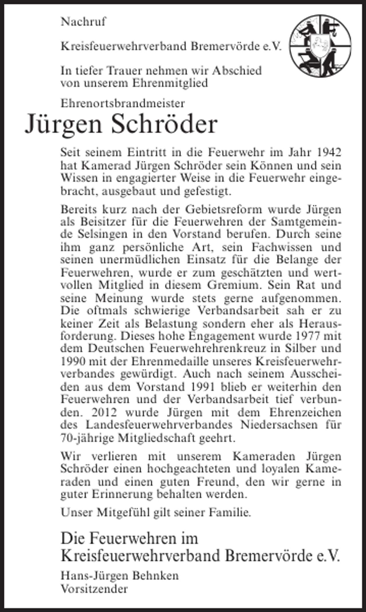 <p>Nachruf<br />Kreisfeuerwehrverband Bremervörde e.V.<br />In tiefer Trauer nehmen wir Abschied<br />von unserem Ehrenmitglied<br />Ehrenortsbrandmeister</p><p>Jürgen Schröder<br />Seit seinem Eintritt in die Feuerwehr im Jahr 1942<br />hat Kamerad Jürgen Schröder sein Können und sein<br />Wissen in engagierter Weise in die Feuerwehr eingebracht, ausgebaut und gefestigt.<br />Bereits kurz nach der Gebietsreform wurde Jürgen<br />als Beisitzer für die Feuerwehren der Samtgemeinde Selsingen in den Vorstand berufen. Durch seine<br />ihm ganz persönliche Art, sein Fachwissen und<br />seinen unermüdlichen Einsatz für die Belange der<br />Feuerwehren, wurde er zum geschätzten und wertvollen Mitglied in diesem Gremium. Sein Rat und<br />seine Meinung wurde stets gerne aufgenommen.<br />Die oftmals schwierige Verbandsarbeit sah er zu<br />keiner Zeit als Belastung sondern eher als Herausforderung. Dieses hohe Engagement wurde 1977 mit<br />dem Deutschen Feuerwehrehrenkreuz in Silber und<br />1990 mit der Ehrenmedaille unseres Kreisfeuerwehrverbandes gewürdigt. Auch nach seinem Ausscheiden aus dem Vorstand 1991 blieb er weiterhin den<br />Feuerwehren und der Verbandsarbeit tief verbunden. 2012 wurde Jürgen mit dem Ehrenzeichen<br />des Landesfeuerwehrverbandes Niedersachsen für<br />70-jährige Mitgliedschaft geehrt.<br />Wir verlieren mit unserem Kameraden Jürgen<br />Schröder einen hochgeachteten und loyalen Kameraden und einen guten Freund, den wir gerne in<br />guter Erinnerung behalten werden.<br />Unser Mitgefühl gilt seiner Familie.</p><p>Die Feuerwehren im<br />Kreisfeuerwehrverband Bremervörde e.V.<br />Hans-Jürgen Behnken<br />Vorsitzender</p>