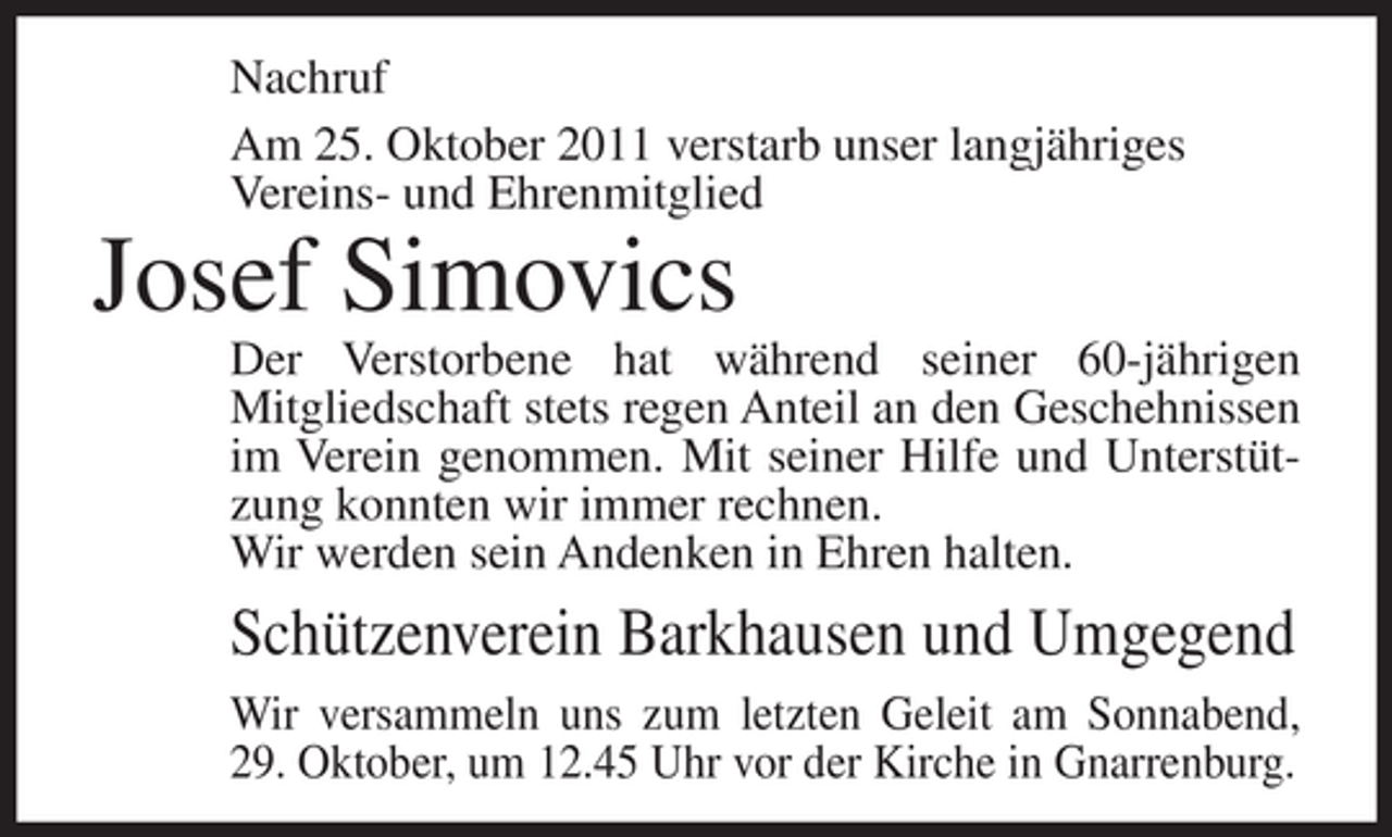 <p>Nachruf<br />Am 25. Oktober 2011 verstarb unser langjähriges<br />Vereins- und Ehrenmitglied</p><p>Josef Simovics<br />Der Verstorbene hat während seiner 60-jährigen<br />Mitgliedschaft stets regen Anteil an den Geschehnissen<br />im Verein genommen. Mit seiner Hilfe und Unterstützung konnten wir immer rechnen.<br />Wir werden sein Andenken in Ehren halten.</p><p>Schützenverein Barkhausen und Umgegend<br />Wir versammeln uns zum letzten Geleit am Sonnabend,<br />29. Oktober, um 12.45 Uhr vor der Kirche in Gnarrenburg.</p>