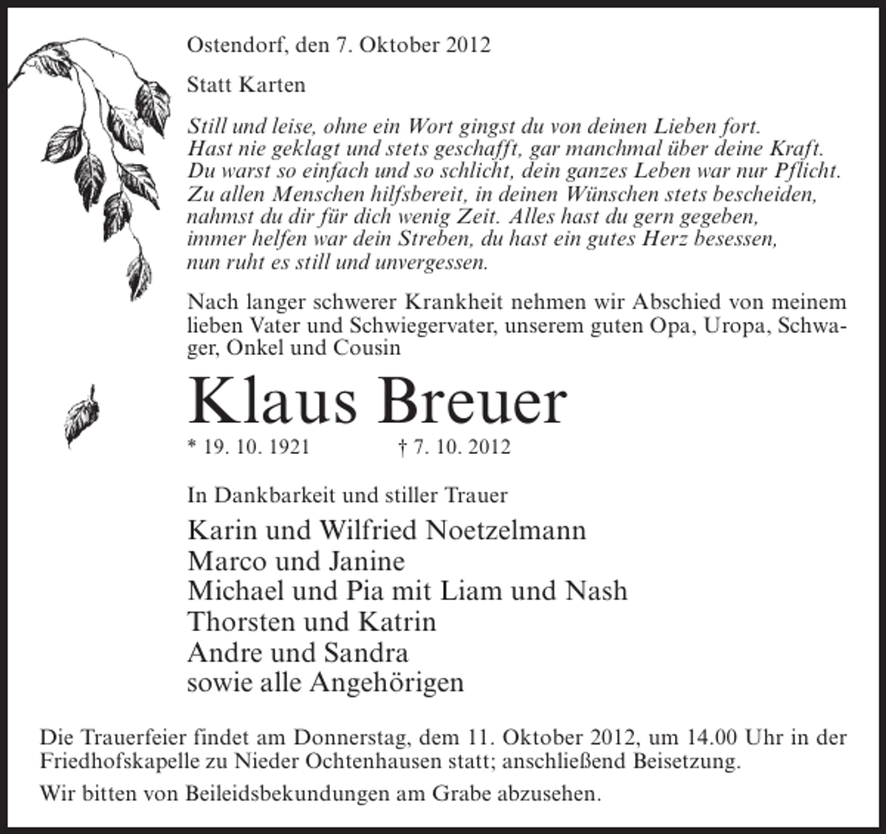 <p>Ostendorf, den 7. Oktober 2012<br />Statt Karten<br />Still und leise, ohne ein Wort gingst du von deinen Lieben fort.<br />Hast nie geklagt und stets geschafft, gar manchmal über deine Kraft.<br />Du warst so einfach und so schlicht, dein ganzes Leben war nur Pflicht.<br />Zu allen Menschen hilfsbereit, in deinen Wünschen stets bescheiden,<br />nahmst du dir für dich wenig Zeit. Alles hast du gern gegeben,<br />immer helfen war dein Streben, du hast ein gutes Herz besessen,<br />nun ruht es still und unvergessen.<br />Nach langer schwerer Krankheit nehmen wir Abschied von meinem<br />lieben Vater und Schwiegervater, unserem guten Opa, Uropa, Schwager, Onkel und Cousin</p><p>Klaus Breuer<br />* 19. 10. 1921</p><p>† 7. 10. 2012</p><p>In Dankbarkeit und stiller Trauer</p><p>Karin und Wilfried Noetzelmann<br />Marco und Janine<br />Michael und Pia mit Liam und Nash<br />Thorsten und Katrin<br />Andre und Sandra<br />sowie alle Angehörigen<br />Die Trauerfeier findet am Donnerstag, dem 11. Oktober 2012, um 14.00 Uhr in der<br />Friedhofskapelle zu Nieder Ochtenhausen statt; anschließend Beisetzung.<br />Wir bitten von Beileidsbekundungen am Grabe abzusehen.</p>