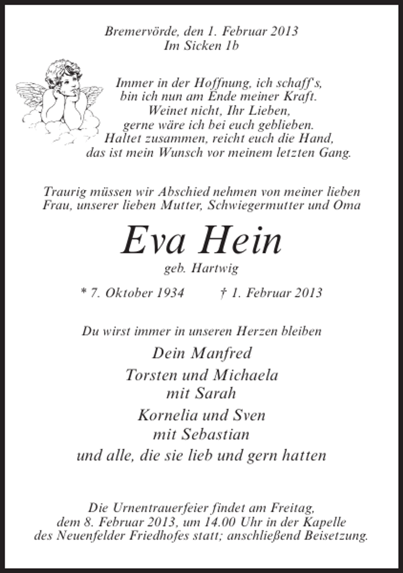 <p>Bremervörde, den 1. Februar 2013<br />Im Sicken 1b<br />Immer in der Hoffnung, ich schaff‘s,<br />bin ich nun am Ende meiner Kraft.<br />Weinet nicht, Ihr Lieben,<br />gerne wäre ich bei euch geblieben.<br />Haltet zusammen, reicht euch die Hand,<br />das ist mein Wunsch vor meinem letzten Gang.<br />Traurig müssen wir Abschied nehmen von meiner lieben<br />Frau, unserer lieben Mutter, Schwiegermutter und Oma</p><p>Eva Hein<br />geb. Hartwig</p><p>* 7. Oktober 1934</p><p>† 1. Februar 2013</p><p>Du wirst immer in unseren Herzen bleiben</p><p>Dein Manfred<br />Torsten und Michaela<br />mit Sarah<br />Kornelia und Sven<br />mit Sebastian<br />und alle, die sie lieb und gern hatten<br />Die Urnentrauerfeier findet am Freitag,<br />dem 8. Februar 2013, um 14.00 Uhr in der Kapelle<br />des Neuenfelder Friedhofes statt; anschließend Beisetzung.</p>
