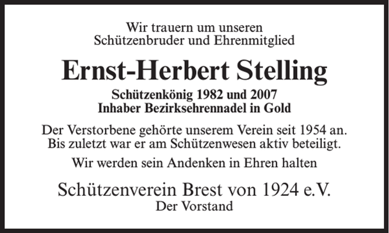 <p>Wir trauern um unseren<br />Schützenbruder und Ehrenmitglied</p><p>Ernst-Herbert Stelling<br />Schützenkönig 1982 und 2007<br />Inhaber Bezirksehrennadel in Gold</p><p>Der Verstorbene gehörte unserem Verein seit 1954 an.<br />Bis zuletzt war er am Schützenwesen aktiv beteiligt.<br />Wir werden sein Andenken in Ehren halten</p><p>Schützenverein Brest von 1924 e.V.<br />Der Vorstand</p>