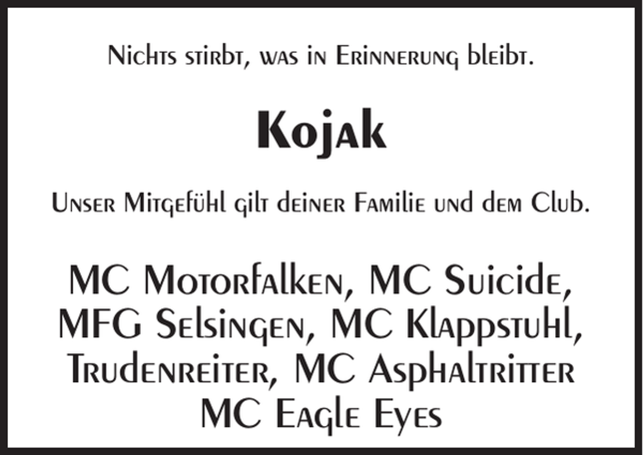 <p>Nichts stirbt, was in Erinnerung bleibt.</p><p>Kojak<br />Unser Mitgefühl gilt deiner Familie und dem Club.</p><p>MC Motorfalken, MC Suicide,<br />MFG Selsingen, MC Klappstuhl,<br />Trudenreiter, MC Asphaltritter<br />MC Eagle Eyes</p>