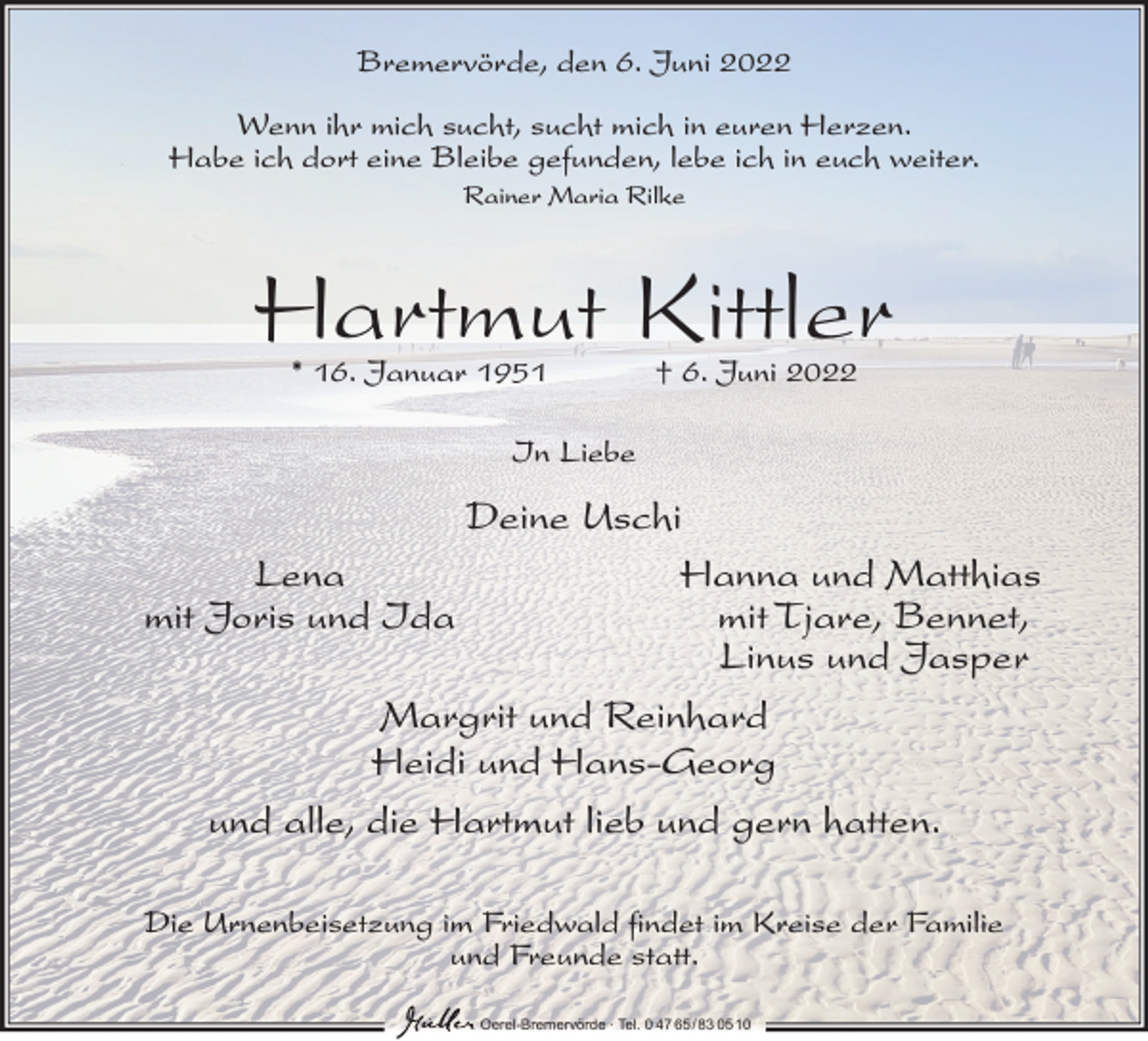 <p>Bremervörde, den 6. Juni 2022<br />Wenn ihr mich sucht, sucht mich in euren Herzen.<br />Habe ich dort eine Bleibe gefunden, lebe ich in euch weiter.<br />Rainer Maria Rilke</p><p>Hartmut Kittler<br />* 16. Januar 1951</p><p>† 6. Juni 2022</p><p>In Liebe</p><p>Deine Uschi<br />Lena<br />Hanna und Matthias<br />mit Joris und Ida<br />mit Tjare, Bennet,<br />Linus und Jasper<br />Margrit und Reinhard<br />Heidi und Hans-Georg<br />und alle, die Hartmut lieb und gern hatten.<br />Die Urnenbeisetzung im Friedwald findet im Kreise der Familie<br />und Freunde statt.<br />Oerel-Bremervörde ∙ Tel. 0 47 65 /83 05 10</p>