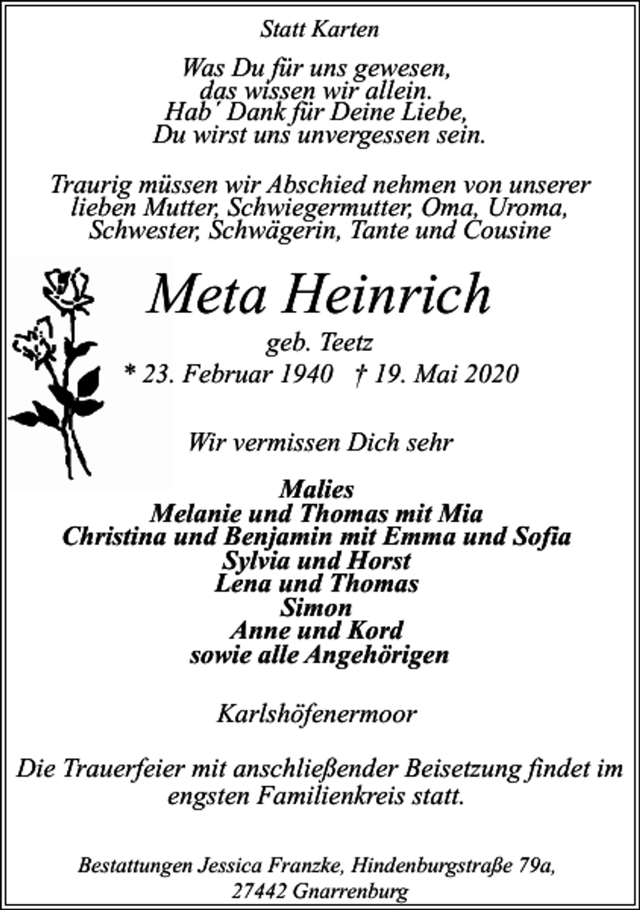 <p>Statt Karten</p><p>Was Du für uns gewesen,<br />das wissen wir allein.<br />Hab´ Dank für Deine Liebe,<br />Du wirst uns unvergessen sein.<br />Traurig müssen wir Abschied nehmen von unserer<br />lieben Mutter, Schwiegermutter, Oma, Uroma,<br />Schwester, Schwägerin, Tante und Cousine</p><p>Meta Heinrich</p><p>geb. Teetz<br />* 23. Februar 1940 † 19. Mai 2020<br />Wir vermissen Dich sehr<br />Malies<br />Melanie und Thomas mit Mia<br />Christina und Benjamin mit Emma und Sofia<br />Sylvia und Horst<br />Lena und Thomas<br />Simon<br />Anne und Kord<br />sowie alle Angehörigen<br />Karlshöfenermoor<br />Die Trauerfeier mit anschließender Beisetzung findet im<br />engsten Familienkreis statt.<br />Bestattungen Jessica Franzke, Hindenburgstraße 79a,<br />27442 Gnarrenburg</p>