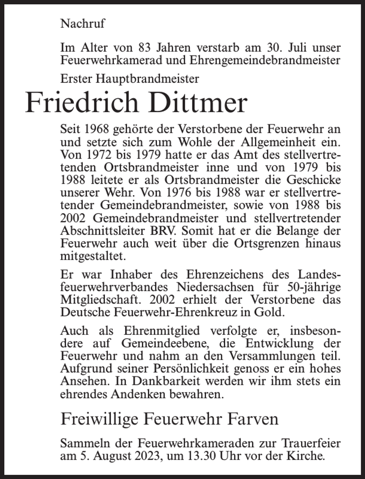 <p>Nachruf<br />Im Alter von 83 Jahren verstarb am 30. Juli unser<br />Feuerwehrkamerad und Ehrengemeindebrandmeister<br />Erster Hauptbrandmeister</p><p>Friedrich Dittmer</p><p>Seit 1968 gehörte der Verstorbene der Feuerwehr an<br />und setzte sich zum Wohle der Allgemeinheit ein.<br />Von 1972 bis 1979 hatte er das Amt des stellvertretenden Ortsbrandmeister inne und von 1979 bis<br />1988 leitete er als Ortsbrandmeister die Geschicke<br />unserer Wehr. Von 1976 bis 1988 war er stellvertretender Gemeindebrandmeister, sowie von 1988 bis<br />2002 Gemeindebrandmeister und stellvertretender<br />Abschnittsleiter BRV. Somit hat er die Belange der<br />Feuerwehr auch weit über die Ortsgrenzen hinaus<br />mitgestaltet.<br />Er war Inhaber des Ehrenzeichens des Landesfeuerwehrverbandes Niedersachsen für 50-jährige<br />Mitgliedschaft. 2002 erhielt der Verstorbene das<br />Deutsche Feuerwehr-Ehrenkreuz in Gold.<br />Auch als Ehrenmitglied verfolgte er, insbesondere auf Gemeindeebene, die Entwicklung der<br />Feuerwehr und nahm an den Versammlungen teil.<br />Aufgrund seiner Persönlichkeit genoss er ein hohes<br />Ansehen. In Dankbarkeit werden wir ihm stets ein<br />ehrendes Andenken bewahren.</p><p>Freiwillige Feuerwehr Farven<br />Sammeln der Feuerwehrkameraden zur Trauerfeier<br />am 5. August 2023, um 13.30 Uhr vor der Kirche.</p>