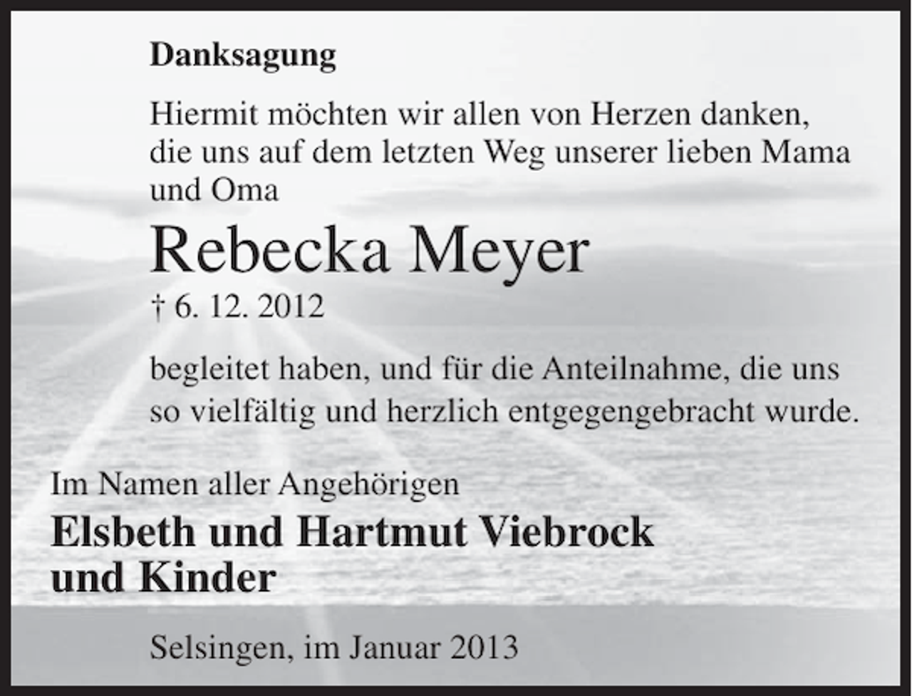 <p>Danksagung<br />Hiermit möchten wir allen von Herzen danken,<br />die uns auf dem letzten Weg unserer lieben Mama<br />und Oma</p><p>Rebecka Meyer<br />† 6. 12. 2012<br />begleitet haben, und für die Anteilnahme, die uns<br />so vielfältig und herzlich entgegengebracht wurde.<br />Im Namen aller Angehörigen</p><p>Elsbeth und Hartmut Viebrock<br />und Kinder<br />Selsingen, im Januar 2013</p>