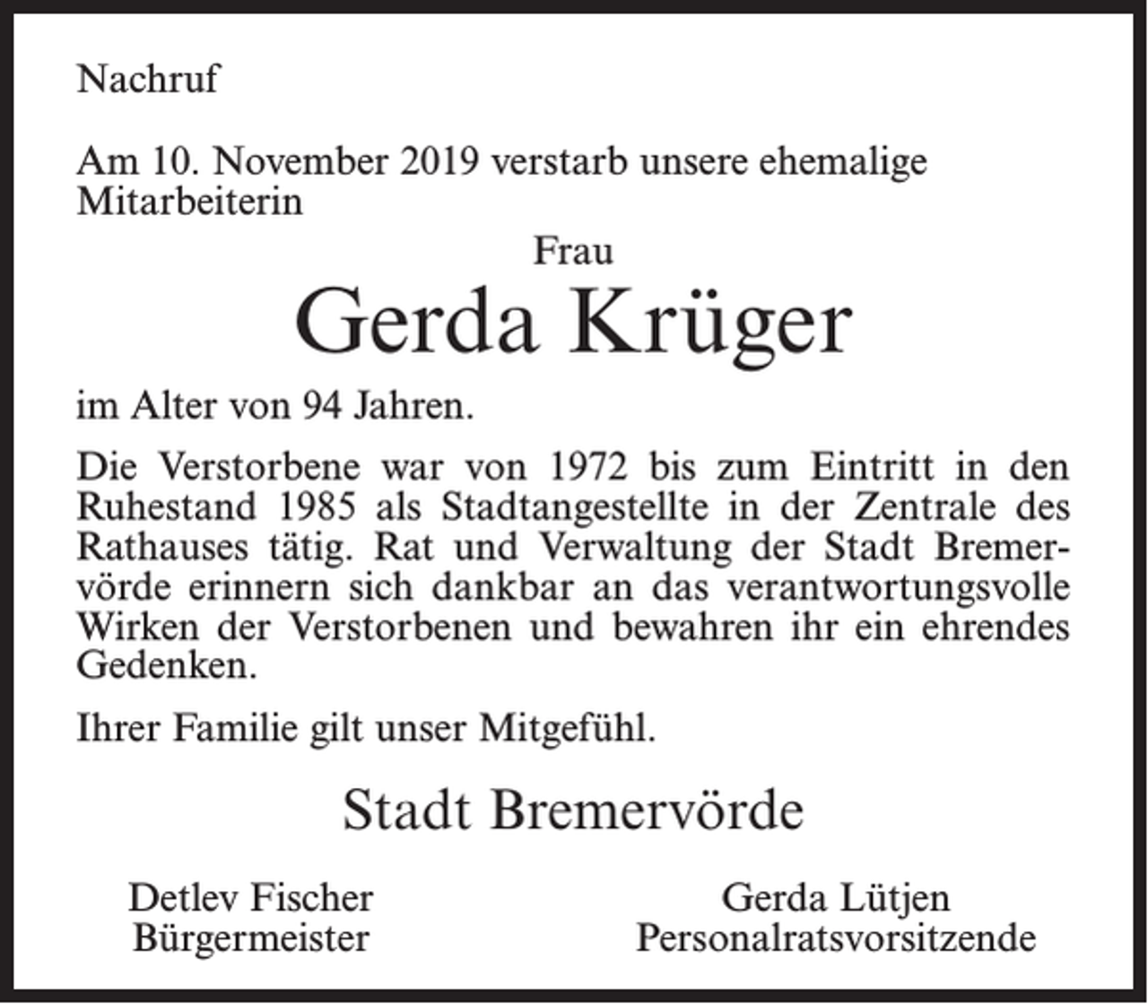 <p>Nachruf<br />Am 10. November 2019 verstarb unsere ehemalige<br />Mitarbeiterin<br />Frau</p><p>Gerda Krüger</p><p>im Alter von 94 Jahren.<br />Die Verstorbene war von 1972 bis zum Eintritt in den<br />Ruhestand 1985 als Stadtangestellte in der Zentrale des<br />Rathauses tätig. Rat und Verwaltung der Stadt Bremervörde erinnern sich dankbar an das verantwortungsvolle<br />Wirken der Verstorbenen und bewahren ihr ein ehrendes<br />Gedenken.<br />Ihrer Familie gilt unser Mitgefühl.</p><p>Stadt Bremervörde<br />Detlev Fischer<br />Bürgermeister</p><p>Gerda Lütjen<br />Personalratsvorsitzende</p>